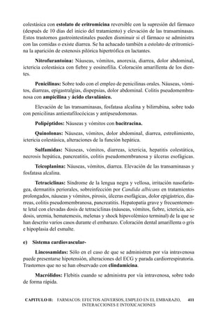 colestásica con estolato de eritromicina reversible con la supresión del fármaco
(después de 10 días del inicio del tratamiento) y elevación de las transaminasas.
Estos trastornos gastrointestinales pueden disminuir si el fármaco se administra
con las comidas o existe diarrea. Se ha achacado también a estolato de eritromici-
na la aparición de estenosis pilórica hipertrófica en lactantes.
      Nitrofurantoína: Náuseas, vómitos, anorexia, diarrea, dolor abdominal,
ictericia colestásica con fiebre y eosinofilia. Coloración amarillenta de los dien-
tes.
      Penicilinas: Sobre todo con el empleo de penicilinas orales. Náuseas, vómi-
tos, diarreas, epigastralgias, dispepsias, dolor abdominal. Colitis pseudomembra-
nosa con ampicilina y ácido clavulánico.
     Elevación de las transaminasas, fosfatasa alcalina y bilirrubina, sobre todo
con penicilinas antiestafilocócicas y antipseudomonas.
      Polipéptidos: Náuseas y vómitos con bacitracina.
      Quinolonas: Náuseas, vómitos, dolor abdominal, diarrea, estreñimiento,
ictericia colestásica, alteraciones de la función hepática.
     Sulfamidas: Náuseas, vómitos, diarreas, ictericia, hepatitis colestática,
necrosis hepática, pancreatitis, colitis pseudomembranosa y úlceras esofágicas.
      Teicoplanina: Náuseas, vómitos, diarrea. Elevación de las transaminasas y
fosfatasa alcalina.
       Tetraciclinas: Síndrome de la lengua negra y vellosa, irritación nasofarín-
gea, dermatitis periorales, sobreinfección por Candida albicans en tratamientos
prolongados, náuseas y vómitos, pirosis, úlceras esofágicas, dolor epigástrico, dia-
rreas, colitis pseudomembranosa, pancreatitis. Hepatopatía grave y frecuentemen-
te letal con elevadas dosis de tetraciclinas (náuseas, vómitos, fiebre, ictericia, aci-
dosis, uremia, hematemesis, melenas y shock hipovolémico terminal) de la que se
han descrito varios casos durante el embarazo. Coloración dental amarillenta o gris
e hipoplasia del esmalte.

e) Sistema cardiovascular-
     Lincosamidas: Sólo en el caso de que se administren por vía intravenosa
puede presentarse hipotensión, alteraciones del ECG y parada cardiorrespiratoria.
Trastornos que no se han observado con clindamicina.
      Macrólidos: Flebitis cuando se administra por vía intravenosa, sobre todo
de forma rápida.


CAPITULO II: FARMACOS: EFECTOS ADVERSOS, EMPLEO EN EL EMBARAZO,                    411
                       INTERACCIONES E INTOXICACIONES
 