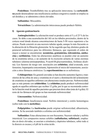 Penicilinas: Tromboflebitis tras su aplicación intravenosa. La carbenicili-
na puede desencadenar una insuficiencia cardíaca congestiva cuando se emplea su
sal disódica y se administra a dosis elevadas.
      Sulfamidas: Miocarditis.
      Tetraciclinas: La administración intravenosa puede producir flebitis.

f) Aparato genitourinario
       Aminoglucósidos: La afectación renal se produce entre el 5 y el 25 % de los
casos. Se debe a una acumulación del AG en los túbulos proximales, dentro de la
corteza renal donde alcanza concentraciones de hasta 5-50 veces superiores a las
séricas. Puede consistir en una necrosis tubular aguda, aunque lo más frecuente es
la alteración de la filtración glomerular. Se ha sugerido que hay distintos grados de
potencial nefrotóxico para los diferentes fármacos, que siguiendo el orden de
mayor a menor se encontrarían: neomicina, gentamicina, tobramicina, amika-
cina y netilmicina. Entre las alteraciones analíticas se pueden citar un aumento
de la creatinina sérica, y un aumento de la excreción urinaria de varias enzimas
tubulares (alanina-aminopeptidasa, N-acetil-B-glucosaminidasa, fosfatasa alcali-
na). Los factores de riesgo son: asociación con cefalotina, edad avanzada, sexo
femenino, hepatopatía concomitante, hipotensión al inicio del tratamiento, asocia-
ción a otros fármacos ototóxicos. La espectinomicina no es nefrotóxica.
       Cefalosporinas: En general con todas se han descrito aumentos ligeros y tran-
sitorios de las cifras de urea y creatinina en el suero y disminución del aclaramiento
de creatinina en aquellos enfermos con alteraciones renales previas. Nefrotoxicidad,
que es más potente con cefaloridina. La cefalotina puede producir nefrotoxicidad
aguda en aquellos enfermos que reciben 12 g/día, por lo que se recomienda contro-
lar la función renal de aquellos pacientes que precisen dosis altas (más de 6 g/día). El
resto de los fármacos del grupo no han mostrado nefrotoxicidad.
      Lincosamidas: Nefrotoxicidad.
     Penicilinas: Insuficiencia renal. Nefritis intersticial y cistitis hemorrágica
(sobre todo con la meticilina).
     Polipéptidos: La bacitracina puede originar nefrotoxicidad, albuminuria,
uremia. Se ha asociado también a colistina con nefrotoxicidad.
      Sulfamidas: Estas alteraciones no son frecuentes. Necrosis tubular y nefritis
intersticial. Los compuestos menos solubles (sulfadiazina, sulfatiazol), emplea-
dos en dosis elevadas, se asocian a cristaluria y depósitos tubulares, sobre todo si
la diuresis es escasa y el pH de la orina ácido.


412   SEGUNDA PARTE: FARMACOLOGIA Y TOXICOLOGIA
 