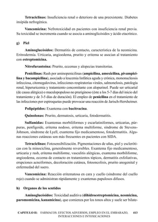 Tetraciclinas: Insuficiencia renal o deterioro de una preexistente. Diabetes
insípida nefrogénica.
     Vancomicina: Nefrotoxicidad en pacientes con insuficiencia renal previa.
Su toxicidad se incrementa cuando se asocia a aminoglicósidos y ácido etacrínico.

g) Piel
      Aminoglucósidos: Dermatitis de contacto, característica de la neomicina.
Eritrodermia. Urticaria, angioedema, prurito y eritema se asocian al tratamiento
con estreptomicina.
      Nitrofurantoína: Prurito, eccemas y alopecias transitorias.
       Penicilinas: Rash por aminopenicilinas (ampicilina, amoxicilina, pivampici-
lina y bacampicilina), asociado a leucemia linfática aguda y crónica, mononucleosis
infecciosa, citomegalovirus, infecciones respiratorias virales, salmonelosis, patología
renal, hiperuricemia y tratamiento concomitante con alopurinol. Puede ser urticarial
(de causa alérgica) o maculopopuloso no pruriginoso (éste a los 5-7 días del inicio del
tratamiento y de 3-5 días de duración). El empleo de penicilina en el tratamiento de
las infecciones por espiroquetas puede provocar una reacción de Jarisch-Herxheimer.
      Polipéptidos: Exantema con bacitracina.
      Quinolonas: Prurito, dermatosis, urticaria, fotodermatitis.
      Sulfamidas: Exantemas morbiliformes y escarlatiniformes, urticarias, púr-
puras, penfigoide, eritema nodoso, eritema multiforme, síndrome de Stevens-
Johnson, síndrome de Lyell, exantema fijo medicamentoso, fotodermatitis. Algu-
nas reacciones cutáneas son más frecuentes en pacientes con SIDA.
      Tetraciclinas: Fotosensibilización. Pigmentaciones de uñas, piel y escleróti-
cas con la minociclina, generalmente reversibles. Exantema fijo medicamentoso,
urticaria y rash, eritema multiforme, vasculitis alérgicas, exantema morbiliforme,
angioedema, eccema de contacto en tratamientos tópicos, dermatitis exfoliativas,
erupciones acneiformes, decoloración cutánea, fotooncolisis, prurito anogenital y
enfermedad del suero.
      Vancomicina: Reacción eritematosa en cara y cuello (síndrome del cuello
rojo) cuando se administran rápidamente y exantemas papulosos difusos.

h) Organos de los sentidos
    Aminoglucósidos: Toxicidad auditiva (dihidroestreptomicina, neomicina,
paromomicina, kanamicina), que comienza por los tonos altos y suele ser bilate-


CAPITULO II: FARMACOS: EFECTOS ADVERSOS, EMPLEO EN EL EMBARAZO,                    413
                       INTERACCIONES E INTOXICACIONES
 