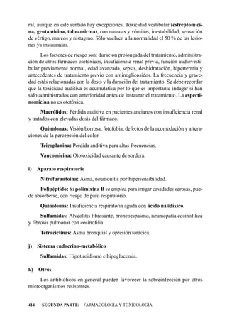 ral, aunque en este sentido hay excepciones. Toxicidad vestibular (estreptomici-
na, gentamicina, tobramicina), con náuseas y vómitos, inestabilidad, sensación
de vértigo, mareos y nistagmo. Sólo vuelven a la normalidad el 50 % de las lesio-
nes ya instauradas.
      Los factores de riesgo son: duración prolongada del tratamiento, administra-
ción de otros fármacos ototóxicos, insuficiencia renal previa, función audiovesti-
bular previamente normal, edad avanzada, sepsis, deshidratación, hipertermia y
antecedentes de tratamiento previo con aminoglicósidos. La frecuencia y grave-
dad estás relacionadas con la dosis y la duración del tratamiento. Se debe recordar
que la toxicidad auditiva es acumulativa por lo que es importante indagar si han
sido administrados con anterioridad antes de instaurar el tratamiento. La especti-
nomicina no es ototóxica.
      Macrólidos: Pérdida auditiva en pacientes ancianos con insuficiencia renal
y tratados con elevadas dosis del fármaco.
     Quinolonas: Visión borrosa, fotofobia, defectos de la acomodación y altera-
ciones de la percepción del color.
       Teicoplanina: Pérdida auditiva para altas frecuencias.
       Vancomicina: Ototoxicidad causante de sordera.

i)    Aparato respiratorio
       Nitrofurantoína: Asma, neumonitis por hipersensibilidad.
     Polipéptido: Si polimixina B se emplea para irrigar cavidades serosas, pue-
de absorberse, con riesgo de paro respiratorio.
       Quinolonas: Insuficiencia respiratoria aguda con ácido nalidíxico.
      Sulfamidas: Alveolitis fibrosante, broncoespasmo, neumopatía eosinofílica
y fibrosis pulmonar con eosinofilia.
       Tetraciclinas: Asma bronquial y opresión torácica.

j)    Sistema endocrino-metabólico
       Sulfamidas: Hipotiroidismo e hipoglucemia.

k)    Otros
     Los antibióticos en general pueden favorecer la sobreinfección por otros
microorganismos resistentes.


414     SEGUNDA PARTE: FARMACOLOGIA Y TOXICOLOGIA
 