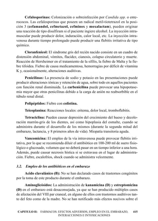 Cefalosporinas: Colonización o sobreinfección por Candida spp. o ente-
rococos. Las cefalosporinas que poseen un radical metil-tiotetrazol en la posi-
ción 3 (cefamandol, cefmetazol, cefminox y moxalactam), pueden originar
una reacción de tipo disulfiram si el paciente ingiere alcohol. La inyección intra-
muscular puede producir dolor, induración, calor local, etc. La inyección intra-
venosa durante tiempo prolongado puede producir una flebitis irritativa de tipo
químico.
       Cloranfenicol: El síndrome gris del recién nacido consiste en un cuadro de
distensión abdominal, vómitos, flacidez, cianosis, colapso circulatorio y muerte.
Reacción de Herxheimer en el tratamiento de la sífilis, la fiebre de Malta y la fie-
bre tifoidea. Fiebre de causa medicamentosa, hemorragias por déficit de vitamina
K y, ocasionalmente, alteraciones auditivas.
     Penicilinas: La presencia de sodio y potasio en las presentaciones puede
producir alteraciones iónicas y retención de agua, sobre todo en aquellos pacientes
con función renal disminuida. La carbenicilina puede provocar una hipopotase-
mia mayor que otras penicilinas debido a la carga de anión no reabsorbible en el
túbulo renal distal.
       Polipéptidos: Fiebre con colistina.
       Teicoplanina: Reacciones locales: eritema, dolor local, tromboflebitis.
     Tetraciclina: Pueden causar depresión del crecimiento del hueso y decolo-
ración marrón-gris de los dientes, así como hipoplasia del esmalte, cuando se
administra durante el desarrollo de los mismos (durante la segunda mitad del
embarazo, lactancia, y 8 primeros años de vida). Miopatía transitoria aguda.
      Vancomicina: El empleo de la vía intravenosa puede provocar flebitis irri-
tativa, por lo que se recomienda diluir el antibiótico en 100-200 ml de suero fisio-
lógico o glucosado, volumen que no deberá pasar en un tiempo inferior a una hora.
Además, puede causar necrosis hística si se extravasa en el lugar de administra-
ción. Fiebre, escalofríos, shock cuando se administra velozmente.

3.2.   Empleo de los antibióticos en el embarazo
      Acido clavulánico (B): No se han declarado casos de trastornos congénitos
por la toma de este producto durante el embarazo.
      Aminoglicósidos: La administración de kanamicina (D) y estreptomicina
(D) en el embarazo está desaconsejada, ya que se han producido múltiples casos
de afectación del VIII par craneal, en alguno de ellos con trastornos auditivos tan-
to del feto como de la madre. No se han notificado más efectos nocivos sobre el


CAPITULO II: FARMACOS: EFECTOS ADVERSOS, EMPLEO EN EL EMBARAZO,                  415
                       INTERACCIONES E INTOXICACIONES
 