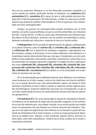 feto con los anteriores fármacos ni se han detectado anomalías congénitas en
recién nacidos de madres medicadas durante el embarazo con amikacina (C),
gentamicina (C) y neomicina (C) a pesar de que se sabe pueden atravesar bas-
tante bien la barrera placentaria. De todas formas, se debe ser cauto por la posibi-
lidad de que produzcan también ototoxicidad en el feto al igual que se ha compro-
bado con otros aminoglicósidos.
      Aunque, en general, los aminoglicósidos pueden eliminarse por la leche
materna, no suelen causar problemas ya que no son bien absorbidos en el intestino
del niño. A pesar de ello, se debe ser cauto, pues teóricamente estos fármacos pue-
den alterar la flora intestinal e interferir con los estudios microbiológicos ocasio-
nalmente realizados por infección o sospecha de ésta en el recién nacido.
      Cefalosporinas: Se ha asociado la administración de algunas cefalosporinas
en el primer trimestre, como el cefaclor (B), la cefradina (B), la cefalexina (B) y
la ceftriaxona (B) con la aparición de trastornos congénitos, especialmente car-
diovasculares, aunque se desconoce si esto se debe realmente a estos fármacos o a
la patología materna intercurrente (hay que citar que el tratamiento con otros anti-
bióticos como ampicilina, amoxicilina, penicilina, eritromicina y tetraciclina no se
ha relacionado con ninguna alteración congénita). El empleo de otras cefalospori-
nas como cefadroxilo (B), cefamandol (B), cefazolina (B), cefonicid (B), cefo-
perazona (B), cefotaxima (B), cefoxitina (B), ceftazidima (B), (B), cefuroxima
(B), cefalotina (B) o moxalactam (C) en cambio, no se ha relacionado con la apa-
rición de trastornos de este tipo.
      No se ha demostrado que la administración de estos fármacos en la lactancia
cause trastornos en el niño, aunque, como se ha citado para otro tipo de antibióti-
cos, no se puede descartar que sean potencialmente capaces de alterar la flora
intestinal, sensibilizar al niño o alterar, cuando se requieren realizar, algunas prue-
bas microbiológicas. Especial cuidado hay que tener con el moxalactam, ya que al
ser ácido estable puede favorecer la colonización del intestino del niño por gérme-
nes grampositivos.
      Cloranfenicol (C): No se ha relacionado la ingesta de cloranfenicol durante
el embarazo con la aparición de algún tipo de anomalía congénita. Se ha notifica-
do un caso de síndrome gris, con colapso vascular, en un recién nacido cuya madre
estuvo en tratamiento con este fármaco en el tercer trimestre del embarazo. Aun-
que no es de esperar la aparición de este síndrome en los lactantes a partir del con-
tenido de cloranfenicol de la leche materna, sí existe un riesgo potencial de depre-
sión de la médula ósea. Además, se han notificado algunos efectos adversos en
estos niños, entre ellos somnolencia, vómitos tras la toma, rechazo de la misma y
meteorismo intestinal.


416   SEGUNDA PARTE: FARMACOLOGIA Y TOXICOLOGIA
 