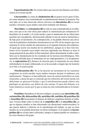 Espectinomicina (B): No existen datos que asocien este fármaco con altera-
ciones en el recién nacido.
      Lincosamidas: La toma de clindamicina (B) no parece nociva para el feto,
así como tampoco está contraindicada su administración durante la lactancia. Por
otro lado, no se han observado efectos adversos con lincomicina (B) en recién
nacidos o lactantes cuyas madres estuvieron tomando este fármaco.
       Macrólidos: La eritromicina (B) no sólo no está contraindicada en el emba-
razo, sino que se ha visto eficaz para reducir la colonización por estreptococo ß-
hemolítico en la madre y el recién nacido y para el tratamiento de las infecciones
genitales por micoplasma, disminuyendo además la tasa de muerte intrauterina y
de bajo peso al nacimiento. En contraposición, se ha podido observar una eleva-
ción de la glutámico-oxalacético transaminasa en un 10% de las mujeres que con-
sumieron la sal de estolato de eritromicina en el segundo trimestre del embarazo.
Al igual que ocurre con muchos de los antibióticos, aunque no se han visto tras-
tornos en los lactantes cuya madre estuviera ingiriendo este fármaco se tiene el
riesgo potencial de que altere la flora intestinal, afecte directamente al niño o inter-
fiera con la interpretación de los resultados de las técnicas microbiológicas. Otro
macrólido utilizado para el tratamiento de las criptosporidiasis y la toxoplasmo-
sis, la espiramicina (C), fármaco de elección para el tratamiento de esta última
enfermedad en la mujer embarazada, no se ha asociado a ningún tipo de trastorno
en el feto o el recién nacido.
      Nitrofurantoína (B): No se ha descrito un incremento de los trastornos
congénitos en recién nacidos cuyas madres tomaron durante el embarazo este
medicamento. Tampoco se han publicado casos de anemia hemolítica en estas
situaciones, a pesar de que es conocido que los eritrocitos del recién nacido son
deficientes en glucosa-6-fosfato y que la nitrofurantoína puede inducir esta
patología en pacientes con déficit de este enzima. El paso del fármaco a la
leche materna es escaso por lo que su toma no está contraindicada en la lactan-
cia.
      Penicilina: Basándose en diversos trabajos, no parece que amoxicilina (B),
carbenicilina (B), dicloxacilina (B), meticilina (B), nafcilina (B) penicilina (B)
o ticarcilina (B) incrementen el número de defectos congénitos durante el emba-
razo. Existen dudas sobre el efecto de la ampicilina (B) o la cloxacilina (B), ya
que en algunos estudios se han relacionado con alteraciones cardiovasculares, lo
que parece deberse a defectos en la metodología del trabajo, ya que en otros
muchos no se ha podido demostrar un efecto teratógeno. Con respecto la bacam-
picilina (B) no existen datos suficientes, aunque se supone pueden ser similares a
los otros fármacos del grupo.


CAPITULO II: FARMACOS: EFECTOS ADVERSOS, EMPLEO EN EL EMBARAZO,                     417
                       INTERACCIONES E INTOXICACIONES
 