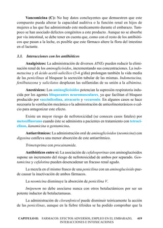 Vancomicina (C): No hay datos concluyentes que demuestren que este
compuesto pueda alterar la capacidad auditiva o la función renal en hijos de
mujeres a las que fue administrado este medicamento durante el embarazo. Tam-
poco se han asociado defectos congénitos a este producto. Aunque no se absorbe
por vía intestinal, se debe tener en cuenta que, como con el resto de los antibióti-
cos que pasan a la leche, es posible que este fármaco altere la flora del intestino
en el lactante.

3.3.   Interacciones con los antibióticos
      Analgésicos: La administración de diversos AINEs pueden reducir la elimi-
nación renal de los aminoglicósidos, incrementando sus concentraciones. La indo-
metacina y el ácido acetil-salicílico (3-4 g/día) prolongan también la vida media
de las penicilinas al bloquear la secreción tubular de las mismas. Indometacina,
fenilbutazona y salicilatos desplazan las sulfamidas de su unión a la albúmina.
      Anestésicos: Los aminoglicósidos potencian la supresión respiratoria indu-
cida por los agentes bloqueantes neuromusculares, ya que facilitan el bloqueo
producido por succinilcolina, atracurio y vecuronio. En algunos casos se hace
necesaria la ventilación mecánica o la administración de anticolinesterásicos o cal-
cio para antagonizar este efecto.
      Existe un mayor riesgo de nefrotoxicidad (se conocen casos fatales) por
metoxifluorano cuando éste se administra a pacientes en tratamiento con tetraci-
clinas, kanamicina o gentamicina.
     Antiarrítmicos: La administración oral de aminoglicósidos (neomicina) con
digoxina conlleva una menor absorción de este antiarrítmico.
       Trimetoprima con procainamida.
     Antibióticos entre sí: La asociación de cefalosporinas con aminoglucósidos
supone un incremento del riesgo de nefrotoxicidad de ambos por separado. Gen-
tamicina y cefalotina pueden desencadenar un fracaso renal agudo.
     La mezcla en el mismo frasco de una penicilina con un aminoglucósido pue-
de causar la inactivación de ambos fármacos.
       La neomicina disminuye la absorción de penicilina V.
     Imipenem no debe asociarse nunca con otros betalactámicos por ser un
potente inductor de betalactamasas.
      La administración de cloranfenicol puede disminuir teóricamente la acción
de las penicilinas, aunque en la fiebre tifoidea se ha podido comprobar que la


CAPITULO II: FARMACOS: EFECTOS ADVERSOS, EMPLEO EN EL EMBARAZO,                 419
                       INTERACCIONES E INTOXICACIONES
 