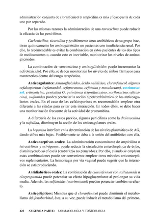 administración conjunta de cloranfenicol y ampicilina es más eficaz que la de cada
uno por separado.
       Por las mismas razones la administración de una tetraciclina puede reducir
la eficacia de las penicilinas.
       Carbenicilina, ticarcilina y posiblemente otros antibióticos de su grupo inac-
tivan químicamente los aminoglicósidos en pacientes con insuficiencia renal. Por
ello, lo recomendable es evitar la combinación en estos pacientes de los dos tipos
de medicamentos o, cuando esto es inevitable, monitorizar los niveles de amino-
glicósidos.
      La combinación de vancomicina y aminoglicósidos puede incrementar la
nefrotoxicidad. Por ello, se deben monitorizar los niveles de ambos fármacos para
mantenerlos dentro del rango terapéutico.
      Anticoagulantes: Aminoglicósidos, ácido nalidíxico, cloranfenicol, algunas
cefalosporinas (cefamandol, cefoperazona, cefotetan y moxalactam), cotrimoxa-
zol, eritromicina, penicilina G, quinolonas (ciprofloxaxino, norfloxacino, ofloxa-
cino), sulfamidas pueden potenciar la acción hipotrombinémica de los anticoagu-
lantes orales. En el caso de las cefalosporinas es recomendable emplear otra
diferente a las citadas para evitar esta interacción. En todos ellos, se debe hacer
una monitorización frecuente de la actividad de protrombina.
      A diferencia de los casos previos, algunas penicilinas como la dicloxacilina
y la nafcilina, disminuyen la acción de los anticoagulantes orales.
     La heparina interfiere en la determinación de los niveles plasmáticos de AG,
dando cifras más bajas. Posiblemente se deba a la unión del antibiótico con ella.
      Anticonceptivos orales: La administración concomitante de ampicilina o
tetraciclinas y estrógenos, puede reducir la circulación enterohepática de éstos,
disminuyendo su eficacia (embarazos no planeados). Por ello, cuando se emplean
estas combinaciones puede ser conveniente emplear otros métodos anticoncepti-
vos suplementarios. La hemorragia por vía vaginal puede sugerir que la interac-
ción se está produciendo.
     Antidiabéticos orales: La combinación de cloranfenicol con tolbutamida o
clorpropamida puede potenciar su efecto hipoglucemiante al prolongar su vida
media. Además, las sulfamidas (cotrimoxazol) pueden potenciar también su efec-
to.
     Antiepilépticos: Mientras que el cloranfenicol puede disminuir el metabo-
lismo del fenobarbital, éste, a su vez, puede inducir el metabolismo del primero.


420   SEGUNDA PARTE: FARMACOLOGIA Y TOXICOLOGIA
 