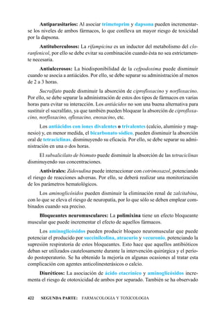 Antiparasitarios: Al asociar trimetoprim y dapsona pueden incrementar-
se los niveles de ambos fármacos, lo que conlleva un mayor riesgo de toxicidad
por la dapsona.
      Antituberculosos: La rifampicina es un inductor del metabolismo del clo-
ranfenicol, por ello se debe evitar su combinación cuando ésta no sea estrictamen-
te necesaria.
      Antiulcerosos: La biodisponibilidad de la cefpodoxima puede disminuir
cuando se asocia a antiácidos. Por ello, se debe separar su administración al menos
de 2 a 3 horas.
      Sucralfato puede disminuir la absorción de ciprofloxacino y norfloxacino.
Por ello, se debe separar la administración de estos dos tipos de fármacos en varias
horas para evitar su interacción. Los antiácidos no son una buena alternativa para
sustituir el sucralfato, ya que también pueden bloquear la absorción de ciprofloxa-
cino, norfloxacino, ofloxacino, enoxacino, etc.
      Los antiácidos con iones divalentes o trivalentes (calcio, aluminio y mag-
nesio) y, en menor medida, el bicarbonato sódico, pueden disminuir la absorción
oral de tetraciclinas, disminuyendo su eficacia. Por ello, se debe separar su admi-
nistración en una o dos horas.
     El subsalicilato de bismuto puede disminuir la absorción de las tetraciclinas
disminuyendo sus concentraciones.
      Antivirales: Zidovudina puede interaccionar con cotrimoxazol, potenciando
el riesgo de reacciones adversas. Por ello, se deberá realizar una monitorización
de los parámetros hematológicos.
      Los aminoglicósidos pueden disminuir la eliminación renal de zalcitabina,
con lo que se eleva el riesgo de neuropatía, por lo que sólo se deben emplear com-
binados cuando sea preciso.
    Bloqueantes neuromusculares: La polimixina tiene un efecto bloqueante
muscular que puede incrementar el efecto de aquellos fármacos.
     Los aminoglicósidos pueden producir bloqueo neuromuscular que puede
potenciar el producido por succinilcolina, atracurio y vecuronio, potenciando la
supresión respiratoria de estos bloqueantes. Esto hace que aquellos antibióticos
deban ser utilizados cautelosamente durante la intervención quirúrgica y el perío-
do postoperatorio. Se ha obtenido la mejoría en algunas ocasiones al tratar esta
complicación con agentes anticolinesterásicos o calcio.
     Diuréticos: La asociación de ácido etacrínico y aminoglicósidos incre-
menta el riesgo de ototoxicidad de ambos por separado. También se ha observado


422   SEGUNDA PARTE: FARMACOLOGIA Y TOXICOLOGIA
 