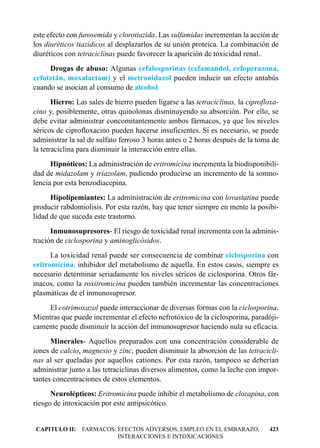 este efecto con furosemida y clorotiazida. Las sulfamidas incrementan la acción de
los diuréticos tiazídicos al desplazarlos de su unión proteica. La combinación de
diuréticos con tetraciclinas puede favorecer la aparición de toxicidad renal..
     Drogas de abuso: Algunas cefalosporinas (cefamandol, cefoperazona,
cefotetán, moxalactam) y el metronidazol pueden inducir un efecto antabús
cuando se asocian al consumo de alcohol.
       Hierro: Las sales de hierro pueden ligarse a las tetraciclinas, la ciprofloxa-
cino y, posiblemente, otras quinolonas disminuyendo su absorción. Por ello, se
debe evitar administrar concomitantemente ambos fármacos, ya que los niveles
séricos de ciprofloxacino pueden hacerse insuficientes. Si es necesario, se puede
administrar la sal de sulfato ferroso 3 horas antes o 2 horas después de la toma de
la tetraciclina para disminuir la interacción entre ellas.
      Hipnóticos: La administración de eritromicina incrementa la biodisponibili-
dad de midazolam y triazolam, pudiendo producirse un incremento de la somno-
lencia por esta benzodiacepina.
      Hipolipemiantes: La administración de eritromicina con lovastatina puede
producir rabdomiolisis. Por esta razón, hay que tener siempre en mente la posibi-
lidad de que suceda este trastorno.
      Inmunosupresores- El riesgo de toxicidad renal incrementa con la adminis-
tración de ciclosporina y aminoglicósidos.
      La toxicidad renal puede ser consecuencia de combinar ciclosporina con
eritromicina, inhibidor del metabolismo de aquella. En estos casos, siempre es
necesario determinar seriadamente los niveles séricos de ciclosporina. Otros fár-
macos, como la roxitromicina pueden también incrementar las concentraciones
plasmáticas de el inmunosupresor.
     El cotrimoxazol puede interaccionar de diversas formas con la ciclosporina.
Mientras que puede incrementar el efecto nefrotóxico de la ciclosporina, paradóji-
camente puede disminuir la acción del inmunosupresor haciendo nula su eficacia.
      Minerales- Aquellos preparados con una concentración considerable de
iones de calcio, magnesio y zinc, pueden disminuir la absorción de las tetracicli-
nas al ser queladas por aquellos cationes. Por esta razón, tampoco se deberían
administrar junto a las tetraciclinas diversos alimentos, como la leche con impor-
tantes concentraciones de estos elementos.
      Neurolépticos: Eritromicina puede inhibir el metabolismo de clozapina, con
riesgo de intoxicación por este antipsicótico.


CAPITULO II: FARMACOS: EFECTOS ADVERSOS, EMPLEO EN EL EMBARAZO,                  423
                       INTERACCIONES E INTOXICACIONES
 