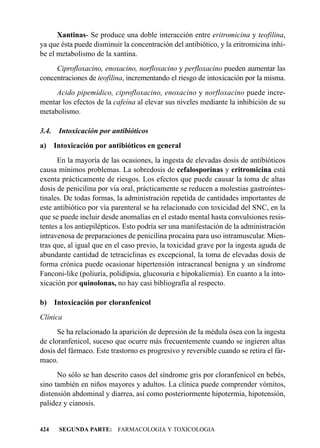 Xantinas- Se produce una doble interacción entre eritromicina y teofilina,
ya que ésta puede disminuir la concentración del antibiótico, y la eritromicina inhi-
be el metabolismo de la xantina.
     Ciprofloxacino, enoxacino, norfloxacino y perfloxacino pueden aumentar las
concentraciones de teofilina, incrementando el riesgo de intoxicación por la misma.
     Acido pipemídico, ciprofloxacino, enoxacino y norfloxacino puede incre-
mentar los efectos de la cafeína al elevar sus niveles mediante la inhibición de su
metabolismo.

3.4.    Intoxicación por antibióticos
a) Intoxicación por antibióticos en general
      En la mayoría de las ocasiones, la ingesta de elevadas dosis de antibióticos
causa mínimos problemas. La sobredosis de cefalosporinas y eritromicina está
exenta prácticamente de riesgos. Los efectos que puede causar la toma de altas
dosis de penicilina por vía oral, prácticamente se reducen a molestias gastrointes-
tinales. De todas formas, la administración repetida de cantidades importantes de
este antibiótico por vía parenteral se ha relacionado con toxicidad del SNC, en la
que se puede incluir desde anomalías en el estado mental hasta convulsiones resis-
tentes a los antiepilépticos. Esto podría ser una manifestación de la administración
intravenosa de preparaciones de penicilina procaína para uso intramuscular. Mien-
tras que, al igual que en el caso previo, la toxicidad grave por la ingesta aguda de
abundante cantidad de tetraciclinas es excepcional, la toma de elevadas dosis de
forma crónica puede ocasionar hipertensión intracraneal benigna y un síndrome
Fanconi-like (poliuria, polidipsia, glucosuria e hipokaliemia). En cuanto a la into-
xicación por quinolonas, no hay casi bibliografía al respecto.

b)     Intoxicación por cloranfenicol
Clínica
      Se ha relacionado la aparición de depresión de la médula ósea con la ingesta
de cloranfenicol, suceso que ocurre más frecuentemente cuando se ingieren altas
dosis del fármaco. Este trastorno es progresivo y reversible cuando se retira el fár-
maco.
      No sólo se han descrito casos del síndrome gris por cloranfenicol en bebés,
sino también en niños mayores y adultos. La clínica puede comprender vómitos,
distensión abdominal y diarrea, así como posteriormente hipotermia, hipotensión,
palidez y cianosis.


424     SEGUNDA PARTE: FARMACOLOGIA Y TOXICOLOGIA
 