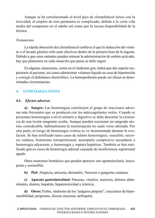 Aunque se ha correlacionado el nivel pico de cloranfenicol sérico con la
toxicidad, el empleo de este parámetro es complicado, debido a la corta vida
media del compuesto en el adulto así como por la escasa disponibilidad de la
técnica.

Tratamiento
      La rápida absorción del cloranfenicol conlleva el que la inducción del vómi-
to o el lavado gástrico sólo sean efectivos dentro de la primera hora de la ingesta.
Debido a que estos métodos pueden retrasar la administración de carbón activado,
hay que plantearse en cada situación que pauta se debe seguir.
      En algunas situaciones, como en el síndrome gris, habrá que dar soporte res-
piratorio al paciente, así como administrar volumen líquido en caso de hipotensión
y corregir el disbalance electrolítico. La hemoperfusión puede ser eficaz en deter-
minadas circunstancias.

4.     ANTICOAGULANTES

4.1.    Efectos adversos
      a) Sangre: Las hemorragias constituyen el grupo de reacciones adver-
sas más frecuentes que se producen con los anticoagulantes orales. Cuando se
presentan hemorragias a nivel urinario y digestivo se debe descartar la existen-
cia de una lesión sangrante oculta. Aunque pueden ocasionar un sangrado ute-
rino considerable, habitualmente la menstruación no suele verse afectada. Por
otra parte, el riesgo de hemorragia ovárica se ve incrementado durante la ovu-
lación. Se han notificado raros casos de infarto hemorrágico, vasculitis, necro-
sis cutánea, hematoma retroperitoneal, neuropatía compresiva secundaria a
hemorragia adyacente, y hemorragia y ruptura hepáticas. También se han noti-
ficado graves casos de hemorragia adrenal causante de insuficiencia suprarrenal
aguda.
     Otros trastornos hemáticos que pueden aparecer son agranulocitosis, leuco-
penia y eosinofilia.
       b)   Piel: Alopecia, urticaria, dermatitis. Necrosis o gangrena cutáneas.
     c) Aparato gastrointestinal: Náuseas, vómitos, anorexia, dolores abdo-
minales, diarrea, hepatitis, hepatotoxicidad e ictericia.
      d) Otros: Fiebre, síndrome de los “pulgares púrpura”, reacciones de hiper-
sensibilidad, priapismo, úlceras mucosas, nefropatía.


CAPITULO II: FARMACOS: EFECTOS ADVERSOS, EMPLEO EN EL EMBARAZO,                    425
                       INTERACCIONES E INTOXICACIONES
 