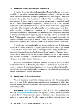 4.2.   Empleo de los anticoagulantes en el embarazo
      El empleo de los derivados de la cumarina (D) en el embarazo no es reco-
mendable, ya que a él se han asociado: embriopatía, defectos el sistema nervioso
central, abortos espontáneos, mortinatos, prematuridad y hemorragias. De hecho a
la embriopatía se le ha dado el nombre de síndrome fetal por warfarina, por con-
sumo de estos fármacos en el primer trimestre, que consiste en hipoplasia nasal
con defectos en el desarrollo del septo nasal y aplastamiento de la nariz, distress
respiratorio neonatal por obstrucción de las vías aéreas superiores, bajo peso al
nacimiento, defectos oculares, hipoplasia de las extremidades, retraso en el desa-
rrollo, convulsiones, alteraciones cardíacas, etc.. El consumo de estos medica-
mentos en cualquiera de los trimestres del embarazo puede favorecer la aparición
de diversas anomalías neurológicas (agenesia del cuerpo calloso, enfermedad de
Dandy-Walker, atrofia cerebelosa, encefalocele, retraso mental, etc). Según los
estudios realizados a este respecto, sólo un 70% de los embarazos de mujeres con-
sumidoras de derivados de la cumarina resultan en el desarrollo de un niño normal.
      El empleo de enoxaparina (B), un compuesto heparínico de bajo peso
molecular, en cambio, no conlleva riesgos importantes para el feto, ya que debido
a su elevado peso molecular no cruza la barrera placentaria. Aunque se han notifi-
cado complicaciones fetales con la administración de heparina (C), éstas, si real-
mente existen, deben producirse por un efecto indirecto, ya que la heparina tam-
poco atraviesa la placenta. La utilización de ambos compuestos puede ocasionar
osteopenia en la madre durante el embarazo.
     No se han publicado alteraciones en los niños lactantes de madres en trata-
miento con warfarina ni dicumarol, de hecho no se ha detectado el primer com-
puesto en muestras de leche de estos pacientes, por lo que sería la warfarina el fár-
maco de elección durante la lactancia. Tampoco está contraindicada, por similares
razones la enoxaparina durante la lactancia.

4.3.   Interacciones de los anticoagulantes
      Antes de enumerar las distintas interacciones que estos fármacos pueden
tener con el resto de los medicamentos, es importante indicar que se debe evitar
administrar éstos por vía intramuscular, ya que pueden producirse hematomas en
las áreas adyacentes.
      Analgésicos: La aspirina prolonga el tiempo de hemorragia al combinarla
tanto con anticoagulantes orales como con heparina. Además, a altas dosis tiene
un efecto hipotrombinémico intrínseco y se tiene más riesgo de ocasionar una
lesión en la mucosa gástrica. Por ello, cuando no se busca más que obtener un


426    SEGUNDA PARTE: FARMACOLOGIA Y TOXICOLOGIA
 
