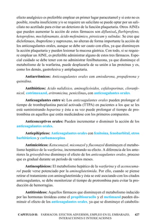 efecto analgésico es preferible emplear en primer lugar paracetamol y si esto no es
posible, resulta insuficiente y/o se requiere un salicilato se puede optar por un sali-
cilato no acetilado para evitar un deterioro de la función plaquetaria. Otros AINEs
que pueden aumentar la acción de estos fármacos son diflunisal, flurbiprofeno,
ketoprofeno, meclofenamato, ácido mefenámico, piroxicam y sulindac. Se cree que
diclofenaco, ibuprofeno y naproxeno, no alteran de forma importante la acción de
los anticoagulantes orales, aunque se debe ser cauto con ellos, ya que disminuyen
la acción plaquetaria y pueden lesionar la mucosa gástrica. Con todo, si se requie-
re emplear un AINE, es preferible administrar alguno de estos tres fármacos. Espe-
cial cuidado se debe tener con no administrar fenilbutazona, ya que disminuye el
metabolismo de la warfarina, puede desplazarla de su unión a las proteínas y es,
como los demás, gastrolesiva y antiplaquetaria.
     Antiarrítmicos: Anticoagulantes orales con amiodarona, propafenona y
quinidina.
      Antibióticos: Acido nalidíxico, aminoglicósidos, cefalosporinas, cloranfe-
nicol, cotrimoxazol, eritromicina, penicilinas, con anticoagulantes orales.
      Anticoagulantes entre sí: Los anticoagulantes orales pueden prolongar el
tiempo de tromboplastina parcial activada (TTPA) en pacientes a los que se les
está suministrando heparina y ésta a su vez puede prolongar el tiempo de pro-
trombina en aquellos que estén medicándose con los primeros compuestos.
     Anticonceptivos orales: Pueden incrementar o disminuir la acción de los
anticoagulantes orales.
     Antiepilépticos: Anticoagulantes orales con fenitoína, fenobarbital, otros
barbitúricos y carbamacepina.
      Antimicóticos: Ketoconazol, miconazol y fluconazol disminuyen el metabo-
lismo hepático de la warfarina, incrementando su efecto. A diferencia de los ante-
riores la griseofulvina disminuye el efecto de los anticoagulantes orales, proceso
que es gradual durante un período de varios meses.
       Antineoplásicos: El metabolismo hepático de la warfarina y el acenocuma-
rol puede verse potenciado por la aminoglutetimida. Por ello, cuando se piense
retirar el tratamiento con aminoglutetimida y ésta se esté asociando con los citados
anticoagulantes, se debe monitorizar el tiempo de protrombina para evitar la pro-
ducción de hemorragias.
      Antitiroideos: Aquellos fármacos que disminuyen el metabolismo inducido
por las hormonas tiroideas como el propiltiouracilo y el metimazol pueden dis-
minuir el efecto de los anticoagulantes orales, ya que se disminuye el catabolis-


CAPITULO II: FARMACOS: EFECTOS ADVERSOS, EMPLEO EN EL EMBARAZO,                    427
                       INTERACCIONES E INTOXICACIONES
 