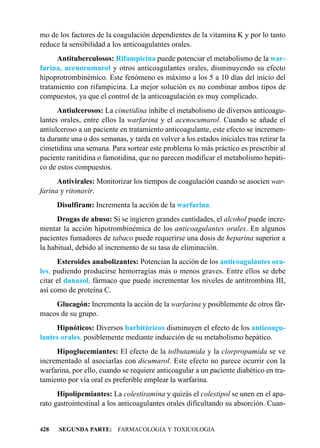 mo de los factores de la coagulación dependientes de la vitamina K y por lo tanto
reduce la sensibilidad a los anticoagulantes orales.
      Antituberculosos: Rifampicina puede potenciar el metabolismo de la war-
farina, acenocumarol y otros anticoagulantes orales, disminuyendo su efecto
hipoprotrombinémico. Este fenómeno es máximo a los 5 a 10 días del inicio del
tratamiento con rifampicina. La mejor solución es no combinar ambos tipos de
compuestos, ya que el control de la anticoagulación es muy complicado.
      Antiulcerosos: La cimetidina inhibe el metabolismo de diversos anticoagu-
lantes orales, entre ellos la warfarina y el acenocumarol. Cuando se añade el
antiulceroso a un paciente en tratamiento anticoagulante, este efecto se incremen-
ta durante una o dos semanas, y tarda en volver a los estados iniciales tras retirar la
cimetidina una semana. Para sortear este problema lo más práctico es prescribir al
paciente ranitidina o famotidina, que no parecen modificar el metabolismo hepáti-
co de estos compuestos.
      Antivirales: Monitorizar los tiempos de coagulación cuando se asocien war-
farina y ritonavir.
      Disulfiram: Incrementa la acción de la warfarina.
      Drogas de abuso: Si se ingieren grandes cantidades, el alcohol puede incre-
mentar la acción hipotrombinémica de los anticoagulantes orales. En algunos
pacientes fumadores de tabaco puede requerirse una dosis de heparina superior a
la habitual, debido al incremento de su tasa de eliminación.
      Esteroides anabolizantes: Potencian la acción de los anticoagulantes ora-
les, pudiendo producirse hemorragias más o menos graves. Entre ellos se debe
citar el danazol, fármaco que puede incrementar los niveles de antitrombina III,
así como de proteína C.
    Glucagón: Incrementa la acción de la warfarina y posiblemente de otros fár-
macos de su grupo.
     Hipnóticos: Diversos barbitúricos disminuyen el efecto de los anticoagu-
lantes orales, posiblemente mediante inducción de su metabolismo hepático.
     Hipoglucemiantes: El efecto de la tolbutamida y la clorpropamida se ve
incrementado al asociarlas con dicumarol. Este efecto no parece ocurrir con la
warfarina, por ello, cuando se requiere anticoagular a un paciente diabético en tra-
tamiento por vía oral es preferible emplear la warfarina.
      Hipolipemiantes: La colestiramina y quizás el colestipol se unen en el apa-
rato gastrointestinal a los anticoagulantes orales dificultando su absorción. Cuan-


428   SEGUNDA PARTE: FARMACOLOGIA Y TOXICOLOGIA
 