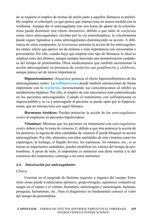 do se requiere el empleo de resinas de unión junto a aquellos fármacos es preferi-
ble emplear el colestipol, ya que parece que interacciona en menor medida con la
warfarina. Aunque dar el anticoagulante tras seis horas de aporte de la colestira-
mina puede disminuir este efecto interactivo, debido a que tanto la warfarina
como otros anticoagulantes circulan por la vía enterohepática, la colestiramina
puede seguir ligándose a estos anticoagulantes disminuyendo su acción. A dife-
rencia de estos compuestos, la lovastatina aumenta la acción de los anticoagulan-
tes orales, efecto que parece ser de mínima o nula importancia con sinvastatina o
pravastatina. Por ello, cuando haya que emplear este tipo de fármacos lo ideal es
emplear estos dos últimos, aunque siempre haciendo una monitorización cuidado-
sa del tiempo de protrombina. Otros medicamentos que también incrementan la
acción anticoagulante en presencia de warfarina son gemfibrocilo y clofibrato,
aunque parece ser de menor importancia.
      Hipouricemiantes: Alopurinol potencia el efecto hipotrombinémico de los
anticoagulantes orales. La sulfinpirazona puede también interaccionar de forma
importante con la warfarina incrementando sus concentraciones al inhibir su
metabolismo hepático. Por ello, el empleo de este uricosúrico está contraindicado
en los pacientes anticoagulados. Cuando el tratamiento con sulfinpirazona es
imprescindible y se va a anticoagular al paciente se puede optar por la fenprocu-
mona, que no interacciona con aquel fármaco.
     Hormonas tiroideas: Pueden potenciar la acción de los anticoagulantes
orales al emplearse en pacientes hipotiroideos.
      Vitaminas: Mientras que los pacientes en tratamiento con anticoagulantes
orales deben evitar la toma de vitamina E, debido a que ésta potencia la acción de
los primeros, la ingesta de altas cantidades de vitamina K puede bloquear su acción
anticoagulante. Por ello, alimentos con altas cantidades de esta vitamina como los
espárragos, la lechuga, el hígado bovino, las espinacas, los tomates, etc., si se
toman en importantes cantidades, pueden modificar los valores del tiempo de pro-
trombina. A pesar de todo, lo importante es mantener una dieta similar a la del
comienzo del tratamiento, contenga o no estos nutrientes.

4.4. Intoxicación por anticoagulantes
Clínica
       Consiste en el sangrado de distintas regiones u órganos del cuerpo. Entre
otras cosas puede evidenciarse epístaxis, gingivorragias, equímosis conjuntival,
sangre en el esputo o el vómito, hematuria, metrorragias y menorragias, melenas,
petequias, hematomas, etc.. Para el diagnóstico es fundamental conocer el valor
del tiempo de protrombina.


CAPITULO II: FARMACOS: EFECTOS ADVERSOS, EMPLEO EN EL EMBARAZO,                429
                       INTERACCIONES E INTOXICACIONES
 