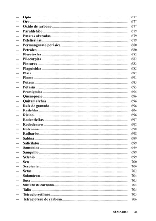 —   Opio .......................................................................................................    677
—   Oro.........................................................................................................    677
—   Oxido de carbono .................................................................................              677
—   Paraldehído...........................................................................................          679
—   Patatas alteradas ..................................................................................            679
—   Peletierinas............................................................................................        679
—   Permanganato potásico........................................................................                   680
—   Petróleo .................................................................................................      680
—   Picrotoxina ............................................................................................        682
—   Pilocarpina ............................................................................................        682
—   Pinturas .................................................................................................      682
—   Plaguicidas ............................................................................................        682
—   Plata.......................................................................................................    692
—   Plomo.....................................................................................................      693
—   Potasa ....................................................................................................     695
—   Potasio ...................................................................................................     695
—   Prostigmina...........................................................................................          696
—   Quenopodio...........................................................................................           696
—   Quitamanchas.......................................................................................             696
—   Raíz de granado....................................................................................             696
—   Raticidas................................................................................................       696
—   Ricino.....................................................................................................     696
—   Rodenticidas .........................................................................................          697
—   Rododendro ..........................................................................................           698
—   Rotenona ...............................................................................................        698
—   Ruibarbo ...............................................................................................        698
—   Sabina ....................................................................................................     699
—   Salicilatos ..............................................................................................      699
—   Santonina ..............................................................................................        699
—   Sauquillo ...............................................................................................       699
—   Selenio ...................................................................................................     699
—   Sen .........................................................................................................   700
—   Serpientes ..............................................................................................       700
—   Setas.......................................................................................................    702
—   Solanáceas .............................................................................................        704
—   Sosa ........................................................................................................   705
—   Sulfuro de carbono...............................................................................               705
—   Talio .......................................................................................................   705
—   Tetracloroetileno...................................................................................            705
—   Tetracloruro de carbono ......................................................................                  706


                                                                                                 SUMARIO             43
 