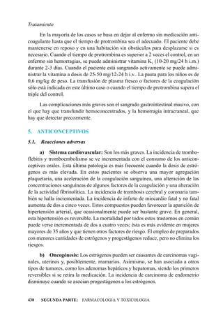 Tratamiento
       En la mayoría de los casos se basa en dejar al enfermo sin medicación anti-
coagulante hasta que el tiempo de protrombina sea el adecuado. El paciente debe
mantenerse en reposo y en una habitación sin obstáculos para desplazarse si es
necesario. Cuando el tiempo de protrombina es superior a 2 veces el control, en un
enfermo sin hemorragias, se puede administrar vitamina K1 (10-20 mg/24 h i.m.)
durante 2-3 días. Cuando el paciente está sangrando activamente se puede admi-
nistrar la vitamina a dosis de 25-50 mg/12-24 h i.v.. La pauta para los niños es de
0,6 mg/kg de peso. La transfusión de plasma fresco o factores de la coagulación
sólo está indicada en este último caso o cuando el tiempo de protrombina supera el
triple del control.
      Las complicaciones más graves son el sangrado gastrointestinal masivo, con
el que hay que transfundir hemoconcentrados, y la hemorragia intracraneal, que
hay que detectar precozmente.

5.     ANTICONCEPTIVOS
5.1.    Reacciones adversas
      a) Sistema cardiovascular: Son los más graves. La incidencia de trombo-
flebitis y tromboembolismo se ve incrementada con el consumo de los anticon-
ceptivos orales. Esta última patología es más frecuente cuando la dosis de estró-
genos es más elevada. En estos pacientes se observa una mayor agregación
plaquetaria, una aceleración de la coagulación sanguínea, una alteración de las
concentraciones sanguíneas de algunos factores de la coagulación y una alteración
de la actividad fibrinolítica. La incidencia de trombosis cerebral y coronaria tam-
bién se halla incrementada. La incidencia de infarto de miocardio fatal y no fatal
aumenta de dos a cinco veces. Estos compuestos pueden favorecer la aparición de
hipertensión arterial, que ocasionalmente puede ser bastante grave. En general,
esta hipertensión es reversible. La mortalidad por todos estos trastornos en común
puede verse incrementada de dos a cuatro veces; ésta es más evidente en mujeres
mayores de 35 años y que tienen otros factores de riesgo. El empleo de preparados
con menores cantidades de estrógenos y progestágenos reduce, pero no elimina los
riesgos.
      b) Oncogénesis: Los estrógenos pueden ser causantes de carcinomas vagi-
nales, uterinos y, posiblemente, mamarios. Asimismo, se han asociado a otros
tipos de tumores, como los adenomas hepáticos y hepatomas, siendo los primeros
reversibles si se retira la medicación. La incidencia de carcinoma de endometrio
disminuye cuando se asocian progestágenos a los estrógenos.


430     SEGUNDA PARTE: FARMACOLOGIA Y TOXICOLOGIA
 