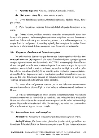 c)   Aparato digestivo: Náuseas, vómitos. Colestasis, ictericia.
       d)   Sistema nervioso: Depresión, astenia y apatía.
      e) Ojos: Sensibilidad corneal, trombosis retiniana, neuritis óptica, diplo-
pía y otros.
     f)     Piel: Erupciones cutáneas, fotosensibilidad, alopecia, hirsutismo y clo-
asma.
      g) Otros: Mareos, cefaleas, molestias mamarias, incremento del peso e into-
lerancia a la glucosa. Las hemorragias menstruales irregulares son más frecuentes al
comienzo del tratamiento, y son menos importantes con aquellos compuestos con
mayor dosis de estrógenos. Hipertrofia gingival y hemorragia de las encías. Dismi-
nución de la absorción de folatos, con casos raros de anemia por esta razón.

5.2.   Empleo en el embarazo de los anticonceptivos
      No existen datos definitivos que demuestren la teratogenicidad de los anti-
conceptivos orales (X) en general (sin especificar si estrógenos o progestágenos),
aunque algunos autores han denominado VACTERL a un complejo de malforma-
ciones que podrían relacionarse con su ingesta. Los trastornos que incluye este
acrónimo son vertebrales, anales, cardíacos, traqueales, esofágicos, renales, radia-
les y de los miembros (limbs). Sí en cambio, estos productos pueden afectar el
desarrollo de los órganos sexuales, pudiéndose producir masculinización en el
caso de los fetos femeninos, aunque no pseudohermafroditismo en los varones.
También se han notificado ictericia en los neonatos.
     En cuanto a los estrógenos en concreto, se ha asociado su toma con trastor-
nos cardiovasculares, oftalmológicos y auriculares, así como con el síndrome de
Down.
      La toma de anticonceptivos orales durante la lactancia puede relacionarse
con un acortamiento de la duración de la misma, una reducción de la producción
láctea, una alteración en la composición nitrogenada de la leche, así como bajo
peso e hipertrofia mamaria en el niño. Sin embargo, no existe una contraindica-
ción absoluta de su ingesta en este periodo.

5.3.   Interacciones de los anticonceptivos
       Antibióticos: Penicilina y tetraciclina con los anticonceptivos orales.
     Antiepilépticos: Carbamacepina, fenitoína, fenobarbital y primidona son
inductores del metabolismo de los anticonceptivos, por lo que pueden disminuir


CAPITULO II: FARMACOS: EFECTOS ADVERSOS, EMPLEO EN EL EMBARAZO,                  431
                       INTERACCIONES E INTOXICACIONES
 