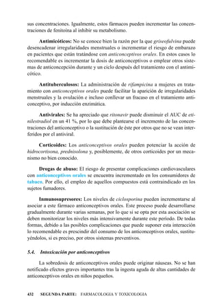 sus concentraciones. Igualmente, estos fármacos pueden incrementar las concen-
traciones de fenitoína al inhibir su metabolismo.

      Antimicóticos: No se conoce bien la razón por la que griseofulvina puede
desencadenar irregularidades menstruales o incrementar el riesgo de embarazo
en pacientes que están tratándose con anticonceptivos orales. En estos casos lo
recomendable es incrementar la dosis de anticonceptivos o emplear otros siste-
mas de anticoncepción durante y un ciclo después del tratamiento con el antimi-
cótico.

     Antituberculosos: La administración de rifampicina a mujeres en trata-
miento con anticonceptivos orales puede facilitar la aparición de irregularidades
menstruales y la ovulación e incluso conllevar un fracaso en el tratamiento anti-
conceptivo, por inducción enzimática.

      Antivirales: Se ha apreciado que ritonavir puede disminuir el AUC de eti-
nilestradiol en un 41 %, por lo que debe plantearse el incremento de las concen-
traciones del anticonceptivo o la sustitución de éste por otros que no se vean inter-
feridos por el antiviral.

     Corticoides: Los anticonceptivos orales pueden potenciar la acción de
hidrocortisona, prednisolona y, posiblemente, de otros corticoides por un meca-
nismo no bien conocido.

      Drogas de abuso: El riesgo de presentar complicaciones cardiovasculares
con anticonceptivos orales se encuentra incrementado en los consumidores de
tabaco. Por ello, el empleo de aquellos compuestos está contraindicado en los
sujetos fumadores.

      Inmunosupresores: Los niveles de ciclosporina pueden incrementarse al
asociar a este fármaco anticonceptivos orales. Este proceso puede desarrollarse
gradualmente durante varias semanas, por lo que si se opta por esta asociación se
deben monitorizar los niveles más intensivamente durante este período. De todas
formas, debido a las posibles complicaciones que puede suponer esta interacción
lo recomendable es prescindir del consumo de los anticonceptivos orales, sustitu-
yéndolos, si es preciso, por otros sistemas preventivos.

5.4.   Intoxicación por anticonceptivos

      La sobredosis de anticonceptivos orales puede originar náuseas. No se han
notificado efectos graves importantes tras la ingesta aguda de altas cantidades de
anticonceptivos orales en niños pequeños.


432    SEGUNDA PARTE: FARMACOLOGIA Y TOXICOLOGIA
 