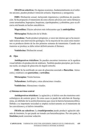 IMAOS no selectivos- En algunas ocasiones, fundamentalmente en el enfer-
mo anciano, pueden producir retención urinaria. Impotencia y anorgasmia.
      ISRS: Disfunción sexual, incluyendo impotencia y problemas de eyacula-
ción. Se ha propuesto el tratamiento de estos efectos adversos con varios fármacos
como amantadina, bupropion, buspirona, ciproheptadina y yohimbina, pero su efi-
cacia está basada en hechos anecdóticos.
     Maprotilina: Efectos adversos más infrecuentes que la amitriptilina.
     Mirtazapina: Reducción de la libido.
      Trazodona- Puede producir priapismo, a veces tan intenso que se ha necesi-
tado realizar una intervención quirúrgica. En la mayoría de los casos estos trastor-
nos se producen dentro de las dos primeras semanas de tratamiento. Cuando este
trastorno se produce se debe retirar definitivamente el fármaco.
     Venlafaxina: Disfunción sexual.

d) Ojos
      Antidepresivos tricíclicos: Se pueden encontrar trastornos en la agudeza
visual debido a la producción de midriasis. También pueden precipitar, por la mis-
ma razón, un ataque de glaucoma de ángulo estrecho.
      ISRS: Se ha notificado un caso de glaucoma asociado a fluoxetina. Aniso-
coria y midriasis con paroxetina y sertralina.
     Mirtazapina: Visión borrosa.
     Nefazodona: Ambliopía y otras alteraciones visuales.
     Venlafaxina: Alteraciones visuales.

e) Sistema nervioso central
      Antidepresivos tricíclicos: La agitación y el delirio son dos trastornos anti-
colinérgicos de carácter grave. En estos casos se puede dar salicilato de fisostig-
mina, un inhibidor de la acetilcolinesterasa que cruza la barrera hematoencefálica.
Debido a su importante toxicidad se emplea exclusivamente en el tratamiento de
las convulsiones y el delirio intratables.
     IMAOs no selectivos: La tranilcipromina puede producir agitación ade-
más de insomnio, lo que puede ser tratado con benzodiacepinas. Por otra parte, la
fenelzina puede ocasionar sedación.


CAPITULO II: FARMACOS: EFECTOS ADVERSOS, EMPLEO EN EL EMBARAZO,                 435
                       INTERACCIONES E INTOXICACIONES
 