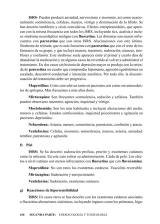 ISRS- Pueden producir ansiedad, nerviosismo e insomnio, así como ocasio-
nalmente somnolencia, cefaleas, mareos, vértigo y disminución de la líbido. Se
han descrito temblores y crisis convulsivas. Efectos extrapiramidales, que apare-
cen con la misma frecuencia con todos los ISRS, incluyendo tics, acatisia e inclu-
so síndrome neuroléptico maligno con fluoxetina. Las distonías son menos infre-
cuentes con paroxetina que con otros ISRS. Alucinaciones con este último.
Síndrome de retirada, que es más frecuente con paroxetina que con el resto de los
fármacos de su grupo, y que incluye mareos, insomnio, sudoración, náuseas, tem-
blores y confusión. Este síndrome suele aparecer entre el primer y cuarto días de
abandonar la medicación y en algunos casos ha revertido al volver a administrar el
tratamiento. En dos casos sin historia de depresión mayor se produjo con la retira-
da de paroxetina un cuadro que comprendía hipomanía, agresión egodistónica en
escalada, descontrol conductual e intención autolítica. Por todo ello, la disconti-
nuación del tratamiento debe ser progresiva.
      Maprotilina: Crisis convulsivas tanto en pacientes con como sin anteceden-
tes de epilepsia. Más frecuentes a más altas dosis.
     Mirtazapina: Son frecuentes somnolencia, sedación y cefaleas. También
pueden observarse insomnio, agitación, inquietud y vértigo.
     Moclobemida: Son los más habituales e incluyen alteraciones del sueño,
mareos y cefaleas. Estados confusionales, inquietud psicomotora y agitación en
pacientes deprimidos.
       Nefazodona: Astenia, mareos, somnolencia, parestesias, confusión y ataxia.
     Venlafaxina: Cefalea, insomnio, somnolencia, mareos, astenia, ansiedad,
temblor, parestesias y agitación.

f)    Piel
      ISRS: Se ha descrito sudoración profusa, prurito y exantemas cutáneos
como la urticaria. En este caso retirar su administración. Caída de pelo. Los efec-
tos a nivel cutáneo son menos infrecuentes con fluoxetina que con fluvoxamina.
       Maprotilina: No son raros los exantemas cutáneos. Vasculitis reversible.
       Mirtazapina: Sudoración y enrojecimiento.
       Venlafaxina: Sudoración, exantemas cutáneos.

g) Reacciones de hipersensibilidad
      ISRS: En casos raros se han descrito con los exantemas cutáneos asociados
a fluoxetina alteraciones sistémicas, incluyendo órganos como los pulmones, híga-


436     SEGUNDA PARTE: FARMACOLOGIA Y TOXICOLOGIA
 