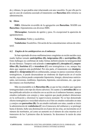 do y riñones, lo que podría estar relacionado con una vasculitis. Es por ello por lo
que en caso de exantema asociado al tratamiento con fluoxetina debe retirarse su
administración.

h) Otros
     ISRS: Alteración reversible de la agregación con fluoxetina. SIADH con
fluoxetina e hiponatremia con diversos ISRS.
     Mirtazapina: Aumento de apetito y peso. Es excepcional la aparición de
agranulocitosis.
         Nefazodona: Fiebre y escalofríos.
         Venlafaxina: Escalofríos. Elevación de las concentraciones séricas de coles-
terol.

6.2. Empleo de los antidepresivos en el embarazo
      Se han reportado diversas malformaciones congénitas en recién nacidos cuya
madre habían tomado amitriptilina (D), imipramina (D) o nortriptilina (D).
Estos hallazgos no confirman de todas formas definitivamente la teratogenicidad
de este fármaco. Tampoco está aclarado si amoxapina (C), doxepina (C), mapro-
tilina (B), fenelzina (C) o trazodona (C) son teratogénicas o no, aunque hay
datos que sugieren esta posibilidad. Por otra parte, el tratamiento con clomipra-
mina (C) o desipramina (C) en embarazadas, aunque no parece ocasionar efectos
teratogénicos, sí puede desencadenar un síndrome de deprivación en el recién
nacido, cuya clínica puede comprender hipotermia, letargia, alteraciones nutricio-
nales, nerviosismo, temblores, hipertonía, hipotonía, convulsiones, etc., que pue-
den tratarse con fenobarbital.
      Más recomendable es la fluoxetina (B), ya que no hay estudios que sugieran
teratogenicidad u otro tipo de efectos adversos. En cuanto a la sertralina (B) no se
han publicado artículos en relación con su acción en el embarazo humano, aunque
estudios realizados con conejos y ratas sugieren que puede producir alteraciones
en la osificación y disminuir la supervivencia neonatal. No se han demostrado
efectos teratogénicos o toxicidad selectiva en el feto en estudios realizados en ratas
y conejos con paroxetina (B). En un estudio realizado con ratas, cuando se inicio
la administración de venlafaxina (C) en el transcurso del embarazo y se prolongó
hasta el destete, hubo una disminución en el peso de las crías, un incremento en el
número de mortinatos, así como un aumento en el número de crías muertas en el
transcurso de los 5 primeros días de lactancia. Se desconoce la razón de estas
muertes.


 CAPITULO II: FARMACOS: EFECTOS ADVERSOS, EMPLEO EN EL EMBARAZO,                  437
                        INTERACCIONES E INTOXICACIONES
 