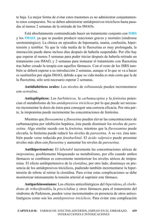te baja. La mejor forma de evitar estos trastornos es no administrar conjuntamen-
te estos compuestos. No se deben administrar antidepresivos tricíclicos hasta pasa-
das al menos 2 semanas de la retirada de los IMAOs.
      Está absolutamente contraindicado hacer un tratamiento conjunto con ISRS
y los IMAO, ya que se pueden producir reacciones graves y mortales (síndrome
serotoninérgico). La clínica en episodios de hipomanía, manía, confusión, hiper-
tensión y temblor. Ya que la vida media de la fluoxetina es muy prolongada, la
interacción puede darse incluso días después de haberla suspendido. Por ello hay
que esperar al menos 5 semanas para poder iniciar después de haberla retirado un
tratamiento con IMAO, y 2 semanas para instaurar el tratamiento con fluoxetina
tras haber cesado la terapia con aquellos fármacos. Con el resto de los ISRS tam-
bién se deberá esperar a su introducción 2 semanas, aunque si lo que se va a hacer
es sustituirlos por algún IMAO, debido a que su vida media es más corta que la de
la fluoxetina, sólo será necesario esperar 2 semanas.
     Antidiabéticos orales: Los niveles de tolbutamida pueden incrementarse
con sertralina.
       Antiepilépticos: Los barbitúricos, la carbamacepina y la fenitoína poten-
cian el metabolismo de los antidepresivos tricíclicos por lo que puede ser necesa-
rio incrementar la dosis de éstos para conseguir una correcta eficacia. Por otra par-
te, la imipramina puede incrementar las concentraciones de fenitoína.
      Mientras que fluvoxamina y fluoxetina pueden elevar las concentraciones de
carbamacepina por inhibición hepática, ésta puede disminuir los niveles de paro-
xetina. Algo similar sucede con la fenitoína, mientras que la fluvoxamina puede
elevarla, la fenitoína puede reducir los niveles de paroxetina. A su vez, ésta tam-
bién puede verse reducida por fenobarbital. El ácido valproico puede presentar
niveles más altos con fluoxetina y aumentar los niveles de paroxetina.
      Antihipertensivos: El labetalol incrementa las concentraciones séricas de
imipramina, posiblemente bloqueando su metabolismo, por ello cuando ambos
fármacos se combinen es conveniente monitorizar los niveles séricos de imipra-
mina. El efecto antihipertensivo de la clonidina, por otro lado, disminuye en pre-
sencia de los antidepresivos tricíclicos, pudiendo también incrementarse la hiper-
tensión de rebote al retirar la clonidina. Para evitar estas complicaciones se debe
monitorizar intensamente la tensión arterial al suprimir este fármaco.
      Antiparkinsonianos: Los efectos anticolinérgicos del biperideno, el clorhi-
drato de trihexifenidilo, la prociclidina y otros fármacos para el tratamiento del
síndrome de Parkinson, pueden verse incrementados en presencia de otros antico-
linérgicos como son los antidepresivos tricíclicos. Para evitar esta complicación


CAPITULO II: FARMACOS: EFECTOS ADVERSOS, EMPLEO EN EL EMBARAZO,                  439
                       INTERACCIONES E INTOXICACIONES
 
