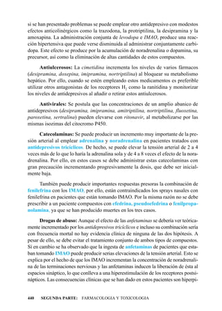 si se han presentado problemas se puede emplear otro antidepresivo con modestos
efectos anticolinérgicos como la trazodona, la protriptilina, la desipramina y la
amoxapina. La administración conjunta de levodopa e IMAO, produce una reac-
ción hipertensiva que puede verse disminuida al administrar conjuntamente carbi-
dopa. Este efecto se produce por la acumulación de noradrenalina o dopamina, su
precursor, así como la eliminación de altas cantidades de estos compuestos.
      Antiulcerosos: La cimetidina incrementa los niveles de varios fármacos
(desipramina, doxepina, imipramina, nortriptilina) al bloquear su metabolismo
hepático. Por ello, cuando se estén empleando estos medicamentos es preferible
utilizar otros antagonistas de los receptores H2 como la ranitidina y monitorizar
los niveles de antidepresivos al añadir o retirar estos antiulcerosos.
      Antivirales: Se postula que las concentraciones de un amplio abanico de
antidepresivos (desipramina, imipramina, amitriptilina, nortriptilina, fluoxetina,
paroxetina, sertralina) pueden elevarse con ritonavir, al metabolizarse por las
mismas isozimas del citocromo P450.
      Catecolaminas: Se puede producir un incremento muy importante de la pre-
sión arterial al emplear adrenalina y noradrenalina en pacientes tratados con
antidepresivos tricíclicos. De hecho, se puede elevar la tensión arterial de 2 a 4
veces más de lo que lo haría la adrenalina sola y de 4 a 8 veces el efecto de la nora-
drenalina. Por ello, en estos casos se debe administrar estas catecolaminas con
gran precaución incrementando progresivamente la dosis, que debe ser inicial-
mente baja.
      También puede producir importantes respuestas presoras la combinación de
fenilefrina con los IMAO, por ello, están contraindicados los sprays nasales con
fenilefrina en pacientes que están tomando IMAO. Por la misma razón no se debe
prescribir a un paciente compuestos con efedrina, pseudoefedrina o fenilpropa-
nolamina, ya que se han producido muertes en los tres casos.
      Drogas de abuso: Aunque el efecto de las anfetaminas se debería ver teórica-
mente incrementado por los antidepresivos tricíclicos e incluso su combinación sería
con frecuencia mortal no hay evidencia clínica de ninguna de las dos hipótesis. A
pesar de ello, se debe evitar el tratamiento conjunto de ambos tipos de compuestos.
Sí en cambio se ha observado que la ingesta de anfetaminas de pacientes que esta-
ban tomando IMAO puede producir serias elevaciones de la tensión arterial. Esto se
explica por el hecho de que los IMAO incrementan la concentración de noradrenali-
na de las terminaciones nerviosas y las anfetaminas inducen la liberación de ésta al
espacios sináptico, lo que conlleva a una hiperestimulación de los receptores postsi-
nápticos. Las consecuencias clínicas que se han dado en estos pacientes son hiperpi-


440   SEGUNDA PARTE: FARMACOLOGIA Y TOXICOLOGIA
 