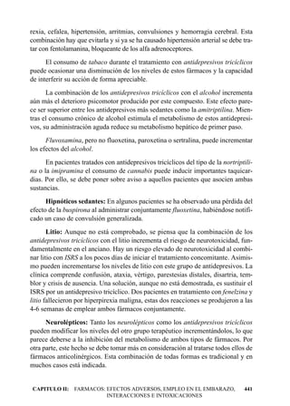 rexia, cefalea, hipertensión, arritmias, convulsiones y hemorragia cerebral. Esta
combinación hay que evitarla y si ya se ha causado hipertensión arterial se debe tra-
tar con fentolamanina, bloqueante de los alfa adrenoceptores.
      El consumo de tabaco durante el tratamiento con antidepresivos tricíclicos
puede ocasionar una disminución de los niveles de estos fármacos y la capacidad
de interferir su acción de forma apreciable.
      La combinación de los antidepresivos tricíclicos con el alcohol incrementa
aún más el deterioro psicomotor producido por este compuesto. Este efecto pare-
ce ser superior entre los antidepresivos más sedantes como la amitriptilina. Mien-
tras el consumo crónico de alcohol estimula el metabolismo de estos antidepresi-
vos, su administración aguda reduce su metabolismo hepático de primer paso.
      Fluvoxamina, pero no fluoxetina, paroxetina o sertralina, puede incrementar
los efectos del alcohol.
      En pacientes tratados con antidepresivos tricíclicos del tipo de la nortriptili-
na o la imipramina el consumo de cannabis puede inducir importantes taquicar-
dias. Por ello, se debe poner sobre aviso a aquellos pacientes que asocien ambas
sustancias.
      Hipnóticos sedantes: En algunos pacientes se ha observado una pérdida del
efecto de la buspirona al administrar conjuntamente fluoxetina, habiéndose notifi-
cado un caso de convulsión generalizada.
       Litio: Aunque no está comprobado, se piensa que la combinación de los
antidepresivos tricíclicos con el litio incrementa el riesgo de neurotoxicidad, fun-
damentalmente en el anciano. Hay un riesgo elevado de neurotoxicidad al combi-
nar litio con ISRS a los pocos días de iniciar el tratamiento concomitante. Asimis-
mo pueden incrementarse los niveles de litio con este grupo de antidepresivos. La
clínica comprende confusión, ataxia, vértigo, parestesias distales, disartria, tem-
blor y crisis de ausencia. Una solución, aunque no está demostrada, es sustituir el
ISRS por un antidepresivo tricíclico. Dos pacientes en tratamiento con fenelzina y
litio fallecieron por hiperpirexia maligna, estas dos reacciones se produjeron a las
4-6 semanas de emplear ambos fármacos conjuntamente.
      Neurolépticos: Tanto los neurolépticos como los antidepresivos tricíclicos
pueden modificar los niveles del otro grupo terapéutico incrementándolos, lo que
parece deberse a la inhibición del metabolismo de ambos tipos de fármacos. Por
otra parte, este hecho se debe tomar más en consideración al tratarse todos ellos de
fármacos anticolinérgicos. Esta combinación de todas formas es tradicional y en
muchos casos está indicada.


CAPITULO II: FARMACOS: EFECTOS ADVERSOS, EMPLEO EN EL EMBARAZO,                   441
                       INTERACCIONES E INTOXICACIONES
 