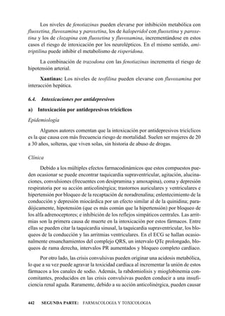 Los niveles de fenotiazinas pueden elevarse por inhibición metabólica con
fluoxetina, fluvoxamina y paroxetina, los de haloperidol con fluoxetina y paroxe-
tina y los de clozapina con fluoxetina y fluvoxamina, incrementándose en estos
casos el riesgo de intoxicación por los neurolépticos. En el mismo sentido, ami-
triptilina puede inhibir el metabolismo de risperidona.
     La combinación de trazodona con las fenotiazinas incrementa el riesgo de
hipotensión arterial.
      Xantinas: Los niveles de teofilina pueden elevarse con fluvoxamina por
interacción hepática.

6.4.    Intoxicaciones por antidepresivos
a)     Intoxicación por antidepresivos tricíclicos
Epidemiología
       Algunos autores comentan que la intoxicación por antidepresivos tricíclicos
es la que causa con más frecuencia riesgo de mortalidad. Suelen ser mujeres de 20
a 30 años, solteras, que viven solas, sin historia de abuso de drogas.

Clínica
       Debido a los múltiples efectos farmacodinámicos que estos compuestos pue-
den ocasionar se puede encontrar taquicardia supraventricular, agitación, alucina-
ciones, convulsiones (frecuentes con desipramina y amoxapina), coma y depresión
respiratoria por su acción anticolinérgica; trastornos auriculares y ventriculares e
hipertensión por bloqueo de la recaptación de noradrenalina; enlentecimiento de la
conducción y depresión miocárdica por un efecto similar al de la quinidina; para-
dójicamente, hipotensión (que es más común que la hipertensión) por bloqueo de
los alfa adrenoceptores; e inhibición de los reflejos simpáticos centrales. Las arrit-
mias son la primera causa de muerte en la intoxicación por estos fármacos. Entre
ellas se pueden citar la taquicardia sinusal, la taquicardia supraventricular, los blo-
queos de la conducción y las arritmias ventriculares. En el ECG se hallan ocasio-
nalmente ensanchamientos del complejo QRS, un intervalo QTc prolongado, blo-
queos de rama derecha, intervalos PR aumentados y bloqueo completo cardíaco.
      Por otro lado, las crisis convulsivas pueden originar una acidosis metabólica,
lo que a su vez puede agravar la toxicidad cardíaca al incrementar la unión de estos
fármacos a los canales de sodio. Además, la rabdomiolisis y mioglobinemia con-
comitantes, producidos en las crisis convulsivas pueden conducir a una insufi-
ciencia renal aguda. Raramente, debido a su acción anticolinérgica, pueden causar


442     SEGUNDA PARTE: FARMACOLOGIA Y TOXICOLOGIA
 
