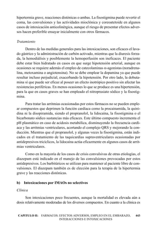 hipertermia grave, reacciones distónicas o ambas. La fisostigmina puede revertir el
coma, las convulsiones y las actividades mioclónica y coreoatetoide en algunos
casos de intoxicación anticolinérgica, aunque el riesgo de presentar efectos adver-
sos hacen preferible ensayar inicialmente con otros fármacos.

Tratamiento
      Dentro de las medidas generales para las intoxicaciones, son eficaces el lava-
do gástrico y la administración de carbón activado, mientras que la diuresis forza-
da, la hemodiálisis y posiblemente la hemoperfusión son ineficaces. El paciente
debe estar bien hidratado en casos en que surge hipotensión arterial, aunque en
ocasiones se requiere además el empleo de catecolaminas a-agonistas (noradrena-
lina, metoxamina o angiotensina). No se debe emplear la dopamina ya que puede
resultar incluso perjudicial, exacerbando la hipotensión. Por otro lado, la dobuta-
mina sí que puede ser eficaz al poseer un efecto inotrópico positivo sin afectar las
resistencias periféricas. En menos ocasiones lo que se produce es una hipertensión,
para la que en casos graves se han empleado el nitroprusiato sódico y la fisostig-
mina.
      Para tratar las arritmias ocasionadas por estos fármacos no se pueden emple-
ar compuestos que deprimen la función cardíaca como la procainamida, la quini-
dina ni la disopiramida, siendo el propranolol, la lidocaína, la fisostigmina o el
bicarbonato sódico sustancias más eficaces. Este último compuesto incrementa el
pH plasmático en caso de acidosis metabólica, disminuyendo la frecuencia cardí-
aca y las arritmias ventriculares, acortando el complejo QRS y mejorando la con-
ducción. Mientras que el propranolol, y algunas veces la fisostigmina, están indi-
cados en el tratamiento de las taquicardias supraventriculares ocasionadas por
antidepresivos tricíclicos, la lidocaína actúa eficazmente en algunos casos de arrit-
mias ventriculares.
      Como en la mayoría de los casos de crisis convulsivas de otras etiologías, el
diazepam está indicado en el manejo de las convulsiones provocadas por estos
antidepresivos. Los barbitúricos se utilizan para mantener al paciente libre de con-
vulsiones. El diazepam también es de elección para la terapia de la hipertermia
grave y las reacciones distónicas.

b) Intoxicaciones por IMAOs no selectivos
Clínica
      Son intoxicaciones poco frecuentes, aunque la mortalidad es elevada aún a
dosis relativamente moderadas de los diversos compuestos. En cuanto a la clínica es


CAPITULO II: FARMACOS: EFECTOS ADVERSOS, EMPLEO EN EL EMBARAZO,                  443
                       INTERACCIONES E INTOXICACIONES
 
