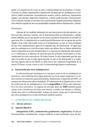 tardía y la mayoría de las veces es nula o mínima dentro de las primeras 12 horas.
Consiste en cefalea, hipertensión o hipotensión (al igual que los antidepresivos tricí-
clicos), habla incoherente, incoordinación motora, sofoco, diaforesis, hipertermia,
rigidez, convulsiones, depresión respiratoria, y shock cardiovascular. Frecuentemen-
te la evolución consiste en una fase con características simpaticomiméticas (hiperten-
sión arterial) seguida de una con propiedades simpaticolíticas (hipotensión y shock).

Tratamiento
      Además de las medidas habituales de una intoxicación (lavado gástrico, car-
bón activado, dextrosa, tiamina, etc) la hipertermia debe ser eficazmente y rápida-
mente inhibida, por lo que puede ser necesario introducir al paciente en un baño de
agua muy fría. La hipertensión se controla preferiblemente con un agente de acción
rápida y muy corta vida media como es el nitroprusiato, ya que se corre el peligro
de que otros medicamentos agraven la segunda fase de hipotensión. Al igual que
para los antidepresivos tricíclicos para tratar esta última fase se deben administrar
sueros al paciente así como noradrenalina si se necesita un tratamiento más intensi-
vo. La lidocaína es el fármaco de elección para las arritmias ventriculares y el dia-
zepam para las crisis convulsivas. De todas formas, lo más importante que hay que
tener en cuenta es que en todo aquel paciente en que se ha demostrado o se sospe-
cha una ingesta masiva de IMAO se debe hacer una vigilancia hospitalaria de al
menos 24 horas, ya que, como se citó, la sintomatología aparece tardíamente.

c) Intoxicación por otros antidepresivos
       La intoxicación por trazodona no es tan grave como la de los antidepresivos
tricíclicos, cuya molécula tiene algún parecido con la de aquel compuesto. La clí-
nica consiste en trastornos gastrointestinales, hipotensión y depresión del SNC, en
ausencia de alteraciones anticolinérgicas. El tratamiento de la hipotensión es simi-
lar al del resto de los antidepresivos. Con la maprotilina el efecto más importan-
te es la crisis convulsiva. La ingesta de elevadas dosis de ISRS también puede
causar crisis convulsivas así como nerviosismo y sueño, con náuseas y vómitos,
siendo muy rara la cardiotoxicidad. Aunque de menos riesgo que la intoxicación
por otros antidepresivos se han notificado también muertes.

7.     ANTIEMETICOS Y PROCINETICOS
7.1.    Efectos adversos
a)     Aparato digestivo
     Antagonistas 5-HT3 (ondansetrón, granisetrón, tropisetrón): Producen
frecuentemente estreñimiento, aunque también se han notificado casos de dia-


444     SEGUNDA PARTE: FARMACOLOGIA Y TOXICOLOGIA
 