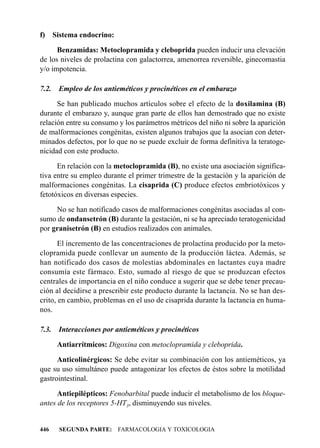 f)     Sistema endocrino:

      Benzamidas: Metoclopramida y cleboprida pueden inducir una elevación
de los niveles de prolactina con galactorrea, amenorrea reversible, ginecomastia
y/o impotencia.

7.2.    Empleo de los antieméticos y procinéticos en el embarazo

      Se han publicado muchos artículos sobre el efecto de la doxilamina (B)
durante el embarazo y, aunque gran parte de ellos han demostrado que no existe
relación entre su consumo y los parámetros métricos del niño ni sobre la aparición
de malformaciones congénitas, existen algunos trabajos que la asocian con deter-
minados defectos, por lo que no se puede excluir de forma definitiva la teratoge-
nicidad con este producto.

      En relación con la metoclopramida (B), no existe una asociación significa-
tiva entre su empleo durante el primer trimestre de la gestación y la aparición de
malformaciones congénitas. La cisaprida (C) produce efectos embriotóxicos y
fetotóxicos en diversas especies.

     No se han notificado casos de malformaciones congénitas asociadas al con-
sumo de ondansetrón (B) durante la gestación, ni se ha apreciado teratogenicidad
por granisetrón (B) en estudios realizados con animales.

       El incremento de las concentraciones de prolactina producido por la meto-
clopramida puede conllevar un aumento de la producción láctea. Además, se
han notificado dos casos de molestias abdominales en lactantes cuya madre
consumía este fármaco. Esto, sumado al riesgo de que se produzcan efectos
centrales de importancia en el niño conduce a sugerir que se debe tener precau-
ción al decidirse a prescribir este producto durante la lactancia. No se han des-
crito, en cambio, problemas en el uso de cisaprida durante la lactancia en huma-
nos.

7.3.    Interacciones por antieméticos y procinéticos

        Antiarrítmicos: Digoxina con metoclopramida y cleboprida.

      Anticolinérgicos: Se debe evitar su combinación con los antieméticos, ya
que su uso simultáneo puede antagonizar los efectos de éstos sobre la motilidad
gastrointestinal.

      Antiepilépticos: Fenobarbital puede inducir el metabolismo de los bloque-
antes de los receptores 5-HT3, disminuyendo sus niveles.


446     SEGUNDA PARTE: FARMACOLOGIA Y TOXICOLOGIA
 