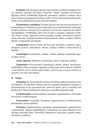 Fenitoína: Son los efectos adversos más comunes e incluyen nistagmus, ata-
xia, disartria, trastornos del habla, confusión, vértigo, insomnio, nerviosismo,
diplopia, astenia, irritabilidad, depresión, parestesias, temblor y cefaleas. Estos
efectos adversos desaparecen al reducir la dosis. Se ha notificado disquinesia tran-
sitoria tras la administración intravenosa de fenitoína.
      Fenobarbital y primidona: El efecto adverso más frecuente que produce el
fenobarbital es la somnolencia, pero suele ceder con su administración continuada.
Cambios de humor, deterioro de la cognición y la memoria, depresión. Excitabili-
dad paradójica e irritabilidad, sobre todo en niños y ancianos. Agitación, confu-
sión, ataxia, vértigo, depresión central, pesadillas, letargia, nerviosismo, alucina-
ciones, insomnio, ansiedad, trastornos del pensamiento, delirio y estupor. Cefaleas
durante su tratamiento prolongado.
      Gabapentina: Son los efectos adversos más frecuentes e incluyen: ataxia,
nistagmus, mareos, somnolencia, astenia, mialgias, temblor, visión borrosa y
diplopia.
      Lamotrigina: Somnolencia, vértigos, cefaleas, diplopia, irritabilidad, agre-
sividad y ataxia.
      Acido valproico: Temblores, somnolencia, ataxia, confusión, cefaleas.
       Vigabatrina: Se ha asociado a somnolencia, astenia, vértigos, nerviosismo,
irritabilidad, cefalea, confusión, depresión y alteraciones de la memoria. También
se han descrito con la anterior agresividad y psicosis, que son más comunes en
pacientes con estos antecedentes.

b)    Sangre
      Felbamato: Se han producido muertes por anemia aplásica asociada al uso
de felbamato. Por ello debe realizarse diversos recuentos sanguíneos completos y
determinaciones de las concentraciones séricas de hierro, que se asociarán a las
pruebas de la funcion hepática de control por su posible hepatotoxicidad.
     Carbamazepina: Anemia aplástica, leucopenia, agranulocitosis, eosinofilia,
leucocitosis, trombocitopenia.
     Etosuximida: Eosinofilia, leucopenia, agranulocitosis, trombocitopenia,
pancitopenia, anemia aplástica.
     Fenitoína: Trombocitopenia, leucopenia, granulocitopenia, agranulocitosis
y pancitopenia. Anemia megaloblástica y macrocitosis que suele responder al tra-
tamiento con ácido fólico. Eosinofilia, monocitosis, leucocitosis, anemia simple,
hemolítica y aplástica.


448    SEGUNDA PARTE: FARMACOLOGIA Y TOXICOLOGIA
 