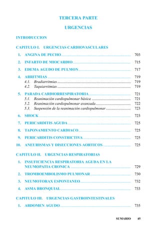 TERCERA PARTE

                                            URGENCIAS

INTRODUCCION

CAPITULO I.             URGENCIAS CARDIOVASCULARES
 1.   ANGINA DE PECHO.........................................................................                 703
 2.   INFARTO DE MIOCARDIO.............................................................                        715
 3.   EDEMA AGUDO DE PULMON.......................................................                             717
 4. ARRITMIAS .......................................................................................          719
    4.1. Bradiarritmias.............................................................................           719
    4.2. Taquiarritmias .............................................................................          719
 5.   PARADA CARDIORRESPIRATORIA............................................                                   721
      5.1. Reanimación cardiopulmonar básica .........................................                         721
      5.2. Reanimación cardiopulmonar avanzada.....................................                            722
      5.3. Suspensión de la reanimación cardiopulmonar ..........................                              723
 6.   SHOCK ................................................................................................   723
 7.   PERICARDITIS AGUDA ..................................................................                    725
 8.   TAPONAMIENTO CARDIACO.......................................................                             725
 9.   PERICARDITIS CONSTRICTIVA ..................................................                             725
10.   ANEURISMAS Y DISECCIONES AORTICOS .............................                                          725

CAPITULO II.             URGENCIAS RESPIRATORIAS
 1.   INSUFICIENCIA RESPIRATORIA AGUDA EN LA
      NEUMOPATIA CRONICA ...............................................................                       729
 2.   TROMBOEMBOLISMO PULMONAR ..........................................                                      730
 3.   NEUMOTORAX ESPONTANEO.....................................................                               732
 4.   ASMA BRONQUIAL .........................................................................                 733

CAPITULO III.             URGENCIAS GASTROINTESTINALES
 1.   ABDOMEN AGUDO ..........................................................................                 735


                                                                                             SUMARIO            45
 