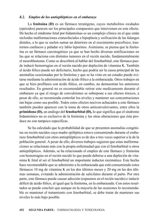 8.2.   Empleo de los antiepilépticos en el embarazo
      La fenitoína (D) es un fármaco teratógeno, cuyos metabolitos oxidados
(epóxidos) parecen ser los principales compuestos que intervienen en este efecto.
De hecho el síndrome fetal por hidantoínas es un complejo clínico en el que están
incluidas malformaciones craneofaciales e hipoplasia y osificación de las falanges
distales, a lo que se suelen sumar un deterioro en el crecimiento psicofísico, tras-
tornos cardíacos y paladar o/y labio leporinos. Asimismo, se piensa que la fenito-
ína es un fármaco carcinogénico ya que se han hecho diversas notificaciones en
las que se relaciona con distintos tumores en el recién nacido, fundamentalmente
el neuroblastoma. Como se describirá al hablar del fenobarbital, este fármaco pue-
de inducir hemorragias en el recién nacido por depleción de vitamina K. También
el ácido fólico puede ser deficitario, hecho que podría ser la causa principal de las
anomalías ocasionadas por la fenitoína y que se ha visto en un estudio puede evi-
tarse mediante la administración de ácido fólico a la embarazada. Otros trabajos en
que se hizo profilaxis con ácido fólico, en cambio, no demuestran los anteriores
resultados. En general no es recomendable retirar este medicamento durante el
embarazo ya que el riesgo de convulsiones se sobrepone a sus efectos tóxicos, a
pesar de ello, se recomienda controlar los niveles y mantener sus concentraciones
tan bajas como sea posible. Todos estos efectos nocivos achacados a este fármaco
también pueden aparecer con la toma de otros anticonvulsivantes, entre ellos la
primidona (D), un análogo del fenobarbital (D), lo que significa que el síndrome
hidantoínico no es exclusivo de la fenitoína y las otras alteraciones que ésta pro-
duce no son tampoco específicas.
      Se ha calculado que la probabilidad de que se presenten anomalías congéni-
tas en recién nacidos cuya madre epiléptica estuvo consumiendo durante el emba-
razo fenobarbital con otros antiepilépticos es de dos a tres veces superior a la de la
población general. A pesar de ello, diversos trabajos sugieren que estas malforma-
ciones se relacionan más con la propia enfermedad que con el fenobarbital u otros
antiepilépticos. Además, se ha relacionado el empleo de este fármaco y fenitoína
con hemorragias en el recién nacido lo que puede deberse a una depleción de vita-
mina K fetal al ser el fenobarbital un importante inductor enzimático. Este hecho
hace recomendable que se administre a la embarazada que está consumiendo estos
fármacos 10 mg de vitamina K en los dos últimos meses y 20 mg en las dos últi-
mas semanas, evitando la administración de salicilatos durante el parto. Por otra
parte, este fármaco puede causar adicción (espasmos en el recién nacido) e inducir
déficit de ácido fólico, al igual que la fenitoína, en la embarazada. Con estos resul-
tados se puede concluir que aunque en la mayoría de las ocasiones lo recomenda-
ble es mantener el tratamiento con fenobarbital, se debe tratar de mantener sus
niveles lo más bajo posible.


452    SEGUNDA PARTE: FARMACOLOGIA Y TOXICOLOGIA
 