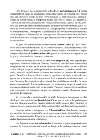 Otro fármaco más ampliamente utilizado, la carbamacepina (C) parece
incrementar el riesgo de alteraciones congénitas cuando se consume en el primer
mes del embarazo, siendo las más representativas las malformaciones craneofa-
ciales, la espina bífida, la hipoplasia digital, así como el retraso del desarrollo.
También se ha notificado crecimiento retardado intrauterino. A pesar de ello, debi-
do a que el riesgo fetal con carbamacepina es inferior al de la fenitoína, aquél fár-
maco se recomienda en el tratamiento de la mujer epiléptica embarazada durante
el primer trimestre. Con respecto la combinación de carbamacepina con fenitoína,
ácido valproico o fenobarbital, se cree que estos inductores de su biotransforma-
ción incrementan la teratogenicidad por hiperproducción de epóxidos tóxicos en
su metabolismo.
      Al igual que ocurría con la carbamacepina, la etosuximida (C) es el fárma-
co de elección en el tratamiento de las crisis de ausencia. Se han relacionado duc-
tus arterioso y labio leporino con el empleo de este fármaco. Otro fármaco emple-
ado para el petit mal, la trimetadiona (D) parece ser altamente teratogénico, por
lo que no se recomienda durante el embarazo.
      Entre los anticonvulsivantes, el sulfato de magnesio (B) toma especial pro-
tagonismo durante el embarazo. Con este fármaco no se han evidenciado defectos
congénitos tras su toma en el primer trimestre. Sí en cambio, se han publicado
varios trabajos en que se pudo apreciar depresión neonatal y un descenso del tono
activo muscular esquelético en recién nacidos durante las primeras 48 horas post-
parto. También se han notificado casos de raquitismo asociado a hipocalcemia,
que se han achacado a la hipermagnesemia fetal ocasionada por el tratamiento con
este fármaco y la consiguiente depresión de las glándulas paratiroides. Se desa-
conseja la asociación de este medicamento con gentamicina ya que se puede indu-
cir una parada respiratoria en el recién nacido. Tampoco es conveniente combinar
este compuesto con nifedipino, ya que ésta potencia la acción bloqueante neuro-
muscular del magnesio.
       Se recomienda la administración de ácido fólico para las mujeres en edad
fértil que estén consumiendo lamotrigina (C), ya que en ratas se ha podido apre-
ciar una disminución de los niveles fetales de folato. Junto a ello y también en
ratas se ha apreciado un aumento de la mortinatalidad y de las muertes postnatales.
     No existen datos concluyentes con felbamato (C) en el embarazo, y aunque
en animales de experimentación no se apreciaron efectos teratogénicos, sí se
observó una disminución del peso de las crías de rata y un aumento de la mortali-
dad de las mismas durante la lactancia.
    Los datos que existen de gabapentina (c) durante la gestación proceden úni-
camente de la experimentación animal, en la que se ha podido evidenciar retraso


CAPITULO II: FARMACOS: EFECTOS ADVERSOS, EMPLEO EN EL EMBARAZO,                  453
                       INTERACCIONES E INTOXICACIONES
 