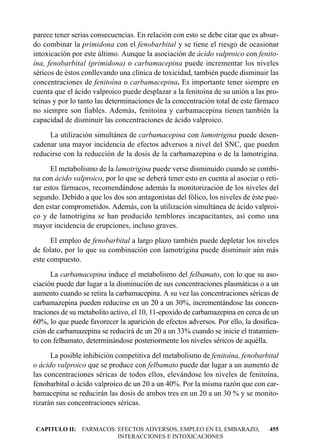 parece tener serias consecuencias. En relación con esto se debe citar que es absur-
do combinar la primidona con el fenobarbital y se tiene el riesgo de ocasionar
intoxicación por este último. Aunque la asociación de ácido valproico con fenito-
ína, fenobarbital (primidona) o carbamacepina puede incrementar los niveles
séricos de éstos conllevando una clínica de toxicidad, también puede disminuir las
concentraciones de fenitoína o carbamacepina. Es importante tener siempre en
cuenta que el ácido valproico puede desplazar a la fenitoína de su unión a las pro-
teínas y por lo tanto las determinaciones de la concentración total de este fármaco
no siempre son fiables. Además, fenitoína y carbamacepina tienen también la
capacidad de disminuir las concentraciones de ácido valproico.
     La utilización simultánea de carbamacepina con lamotrigina puede desen-
cadenar una mayor incidencia de efectos adversos a nivel del SNC, que pueden
reducirse con la reducción de la dosis de la carbamazepina o de la lamotrigina.
      El metabolismo de la lamotrigina puede verse disminuido cuando se combi-
na con ácido valproico, por lo que se deberá tener esto en cuenta al asociar o reti-
rar estos fármacos, recomendándose además la monitorización de los niveles del
segundo. Debido a que los dos son antagonistas del fólico, los niveles de éste pue-
den estar comprometidos. Además, con la utilización simultánea de ácido valproi-
co y de lamotrigina se han producido temblores incapacitantes, así como una
mayor incidencia de erupciones, incluso graves.
      El empleo de fenobarbital a largo plazo también puede depletar los niveles
de folato, por lo que su combinación con lamotrigina puede disminuir aún más
este compuesto.
      La carbamacepina induce el metabolismo del felbamato, con lo que su aso-
ciación puede dar lugar a la disminución de sus concentraciones plasmáticas o a un
aumento cuando se retira la carbamacepina. A su vez las concentraciones séricas de
carbamazepina pueden reducirse en un 20 a un 30%, incrementándose las concen-
traciones de su metabolito activo, el 10, 11-epoxido de carbamazepina en cerca de un
60%, lo que puede favorecer la aparición de efectos adversos. Por ello, la dosifica-
ción de carbamazepina se reducirá de un 20 a un 33% cuando se inicie el tratamien-
to con felbamato, determinándose posteriormente los niveles séricos de aquélla.
      La posible inhibición competitiva del metabolismo de fenitoína, fenobarbital
o ácido valproico que se produce con felbamato puede dar lugar a un aumento de
las concentraciones séricas de todos ellos, elevándose los niveles de fenitoína,
fenobarbital o ácido valproico de un 20 a un 40%. Por la misma razón que con car-
bamacepina se reducirán las dosis de ambos tres en un 20 a un 30 % y se monito-
rizarán sus concentraciones séricas.


CAPITULO II: FARMACOS: EFECTOS ADVERSOS, EMPLEO EN EL EMBARAZO,                 455
                       INTERACCIONES E INTOXICACIONES
 