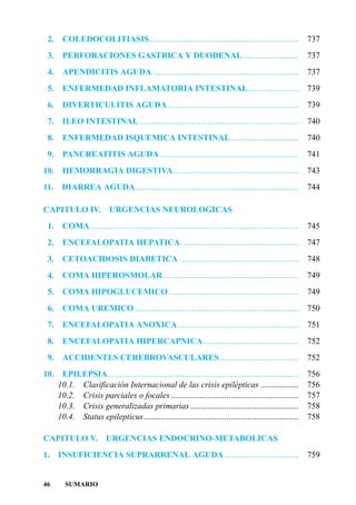 2.    COLEDOCOLITIASIS ......................................................................                737
 3.    PERFORACIONES GASTRICA Y DUODENAL ..........................                                           737
 4. APENDICITIS AGUDA.....................................................................                    737
 5.    ENFERMEDAD INFLAMATORIA INTESTINAL........................                                             739
 6.    DIVERTICULITIS AGUDA..............................................................                     739
 7.    ILEO INTESTINAL ...........................................................................            740
 8. ENFERMEDAD ISQUEMICA INTESTINAL................................                                           740
 9.    PANCREATITIS AGUDA .................................................................                   741
10.    HEMORRAGIA DIGESTIVA...........................................................                        743
11.    DIARREA AGUDA.............................................................................             744

CAPITULO IV.               URGENCIAS NEUROLOGICAS
 1. COMA ..................................................................................................   745
 2.    ENCEFALOPATIA HEPATICA .......................................................                         747
 3.    CETOACIDOSIS DIABETICA ........................................................                        748
 4.    COMA HIPEROSMOLAR................................................................                      749
 5. COMA HIPOGLUCEMICO .............................................................                          749
 6.    COMA UREMICO .............................................................................             750
 7.    ENCEFALOPATIA ANOXICA.........................................................                         751
 8.    ENCEFALOPATIA HIPERCAPNICA.............................................                                752
 9. ACCIDENTES CEREBROVASCULARES .....................................                                        752
10.    EPILEPSIA..........................................................................................    756
      10.1. Clasificación Internacional de las crisis epilépticas ..................                          756
      10.2. Crisis parciales o focales ............................................................           757
      10.3. Crisis generalizadas primarias ...................................................                758
      10.4. Status epilepticus.........................................................................       758

CAPITULO V.               URGENCIAS ENDOCRINO-METABOLICAS
1.    INSUFICIENCIA SUPRARRENAL AGUDA ...................................                                     759


46       SUMARIO
 