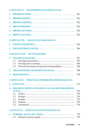 CAPITULO VI.                TRASTORNOS ELECTROLITICOS
1.   HIPERKALIEMIA ...............................................................................                761
2.   HIPOKALIEMIA .................................................................................               761
3.   HIPERNATREMIA ..............................................................................                 762
4.   HIPONATREMIA.................................................................................                762
5.   HIPERCALCEMIA..............................................................................                  763
6.   HIPOCALCEMIA ................................................................................                764

CAPITULO VII.                URGENCIAS UROLOGICAS
1.   COLICO NEFRITICO.........................................................................                    765
2.   PIELONEFRITIS AGUDA..................................................................                        766

CAPITULO VIII.                 TRAUMATISMOS
1.   POLITRAUMATISMO........................................................................                      767
     1.1. Investigación primaria ..................................................................               767
     1.2. Investigación secundaria...............................................................                 768
     1.3. Protocolo de manejo del paciente traumatológico .......................                                 768
2.   TRAUMATISMO CRANEOENCEFALICO .....................................                                           769
3.   QUEMADURAS....................................................................................               770

CAPITULO IX.                URGENCIAS OTORRINOLARINGOLOGICAS
1.   EPISTAXIS............................................................................................        773
2.   OBSTRUCCIONES AGUDAS DE LAS VIAS RESPIRATORIAS
     ALTAS ....................................................................................................   774
     2.1. Clínica ...........................................................................................     774
     2.2. Faringe ..........................................................................................      774
     2.3. Laringe ..........................................................................................      775
     2.4. Tráquea..........................................................................................       776
     2.5. Tratamiento ...................................................................................         776

CAPITULO X.               URGENCIAS OFTALMOLOGICAS
1.   PERDIDA AGUDA DE VISION .........................................................                            779
     1.1. Oclusión vascular aguda...............................................................                  779


                                                                                                SUMARIO            47
 