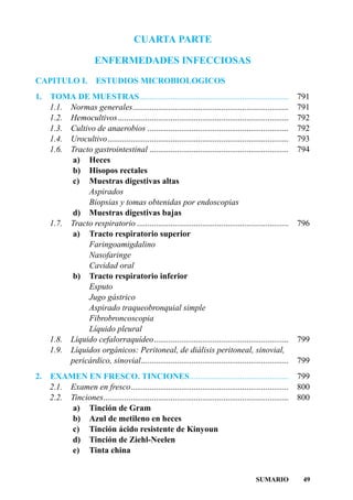 CUARTA PARTE

                        ENFERMEDADES INFECCIOSAS
CAPITULO I.             ESTUDIOS MICROBIOLOGICOS
1.   TOMA DE MUESTRAS.......................................................................                  791
     1.1. Normas generales..........................................................................          791
     1.2. Hemocultivos.................................................................................       792
     1.3. Cultivo de anaerobios ...................................................................           792
     1.4. Urocultivo......................................................................................    793
     1.6. Tracto gastrointestinal ..................................................................          794
          a) Heces
          b) Hisopos rectales
          c) Muestras digestivas altas
               Aspirados
               Biopsias y tomas obtenidas por endoscopias
          d) Muestras digestivas bajas
     1.7. Tracto respiratorio ........................................................................        796
          a) Tracto respiratorio superior
               Faringoamigdalino
               Nasofaringe
               Cavidad oral
          b) Tracto respiratorio inferior
               Esputo
               Jugo gástrico
               Aspirado traqueobronquial simple
               Fibrobroncoscopia
               Líquido pleural
     1.8. Líquido cefalorraquídeo................................................................             799
     1.9. Líquidos orgánicos: Peritoneal, de diálisis peritoneal, sinovial,
          pericárdico, sinovial......................................................................         799
2.   EXAMEN EN FRESCO. TINCIONES...............................................                               799
     2.1. Examen en fresco...........................................................................         800
     2.2. Tinciones........................................................................................   800
          a) Tinción de Gram
          b) Azul de metileno en heces
          c) Tinción ácido resistente de Kinyoun
          d) Tinción de Ziehl-Neelen
          e) Tinta china


                                                                                             SUMARIO           49
 