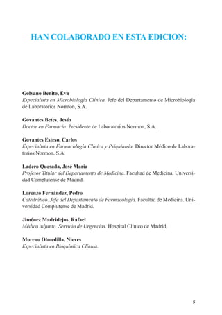 HAN COLABORADO EN ESTA EDICION:




Golvano Benito, Eva
Especialista en Microbiología Clínica. Jefe del Departamento de Microbiología
de Laboratorios Normon, S.A.

Govantes Betes, Jesús
Doctor en Farmacia. Presidente de Laboratorios Normon, S.A.

Govantes Esteso, Carlos
Especialista en Farmacología Clínica y Psiquiatría. Director Médico de Labora-
torios Normon, S.A.

Ladero Quesada, José María
Profesor Titular del Departamento de Medicina. Facultad de Medicina. Universi-
dad Complutense de Madrid.

Lorenzo Fernández, Pedro
Catedrático. Jefe del Departamento de Farmacología. Facultad de Medicina. Uni-
versidad Complutense de Madrid.

Jiménez Madridejos, Rafael
Médico adjunto. Servicio de Urgencias. Hospital Clínico de Madrid.

Moreno Olmedilla, Nieves
Especialista en Bioquímica Clínica.




                                                                             5
 