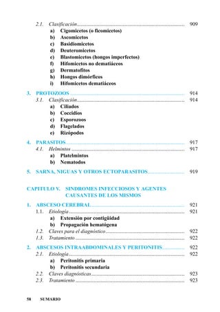 2.1.     Clasificación..................................................................................   909
              a) Cigomicetos (o ficomicetos)
              b) Ascomicetos
              c) Basidiomicetos
              d) Deuteromicetos
              e) Blastomicetos (hongos imperfectos)
              f) Hifomicetos no dematiáceos
              g) Dermatofitos
              h) Hongos dimórficos
              i) Hifomicetos dematiáceos
3.   PROTOZOOS .......................................................................................          914
     3.1. Clasificación..................................................................................       914
          a) Ciliados
          b) Coccidios
          c) Esporozoos
          d) Flagelados
          e) Rizópodos
4. PARASITOS ..........................................................................................         917
   4.1. Helmintos ......................................................................................        917
        a) Platelmintos
        b) Nematodos
5. SARNA, NIGUAS Y OTROS ECTOPARASITOS............................                                              919


CAPITULO V. SINDROMES INFECCIOSOS Y AGENTES
            CAUSANTES DE LOS MISMOS
1.   ABSCESO CEREBRAL.......................................................................                    921
     1.1. Etiología ........................................................................................    921
          a) Extensión por contigüidad
          b) Propagación hematógena
     1.2. Claves para el diagnóstico............................................................                922
     1.3. Tratamiento ...................................................................................       922
2.   ABSCESOS INTRAABDOMINALES Y PERITONITIS.................                                                   922
     2.1. Etiología ........................................................................................    922
          a) Peritonitis primaria
          b) Peritonitis secundaria
     2.2. Claves diagnósticas.......................................................................            923
     2.3. Tratamiento ...................................................................................       923


58      SUMARIO
 
