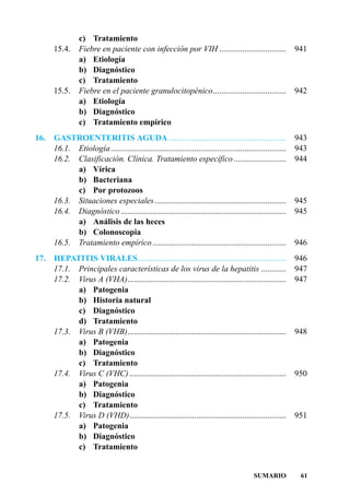 c) Tratamiento
      15.4.     Fiebre en paciente con infección por VIH ................................                    941
                a) Etiología
                b) Diagnóstico
                c) Tratamiento
      15.5.     Fiebre en el paciente granulocitopénico...................................                   942
                a) Etiología
                b) Diagnóstico
                c) Tratamiento empírico
16.   GASTROENTERITIS AGUDA ........................................................                         943
      16.1. Etiología ....................................................................................   943
      16.2. Clasificación. Clínica. Tratamiento específico .........................                         944
            a) Vírica
            b) Bacteriana
            c) Por protozoos
      16.3. Situaciones especiales ...............................................................           945
      16.4. Diagnóstico ...............................................................................      945
            a) Análisis de las heces
            b) Colonoscopia
      16.5. Tratamiento empírico ................................................................            946
17.   HEPATITIS VIRALES.......................................................................               946
      17.1. Principales características de los virus de la hepatitis ............                            947
      17.2. Virus A (VHA)............................................................................        947
            a) Patogenia
            b) Historia natural
            c) Diagnóstico
            d) Tratamiento
      17.3. Virus B (VHB)............................................................................        948
            a) Patogenia
            b) Diagnóstico
            c) Tratamiento
      17.4. Virus C (VHC) ...........................................................................        950
            a) Patogenia
            b) Diagnóstico
            c) Tratamiento
      17.5. Virus D (VHD)...........................................................................         951
            a) Patogenia
            b) Diagnóstico
            c) Tratamiento


                                                                                            SUMARIO           61
 