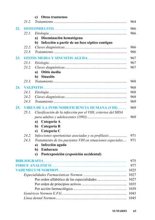 c) Otros trastornos
       21.2.     Tratamiento ...............................................................................   964
22.    OSTEOMIELITIS ..............................................................................            966
       22.1. Etiología ....................................................................................    966
             a) Diseminación hematógena
             b) Infección a partir de un foco séptico contiguo
       22.2. Claves diagnósticas...................................................................            966
       22.3. Tratamiento ...............................................................................       966
23.    OTITIS MEDIA Y SINUSITIS AGUDA..........................................                                967
       23.1. Etiología ....................................................................................    967
       23.2. Claves diagnósticas...................................................................            967
             a) Otitis media
             b) Sinusitis
       23.3. Tratamiento ...............................................................................       968
24.    VAGINITIS..........................................................................................     968
       24.1. Etiología ....................................................................................    968
       24.2. Claves diagnósticas...................................................................            968
       24.3. Tratamiento ...............................................................................       969
25.    VIRUS DE LA INMUNODEFICIENCIA HUMANA (VIH) .........                                                    969
       25.1. Clasificación de la infección por el VIH, criterios del SIDA
             para adultos y adolescentes (1993)...........................................                     969
             a) Categoría A
             b) Categoría B
             c) Categoría C
       24.2. Infecciones oportunistas asociadas y su profilaxis ...................                            971
       24.3. Tratamiento de los pacientes VIH en situaciones especiales....                                    971
             a) Infección aguda
             b) Embarazo
             c) Postexposición (exposición accidental)
BIBLIOGRAFIA..........................................................................................          975
INDICE ANALITICO .................................................................................              977
VADEMECUM NORMON .........................................................................                     1025
    Especialidades Farmacéuticas Normon ...............................................                        1027
           Por orden alfabético de las especialidades ................................                         1027
           Por orden de principios activos .................................................                   1035
           Por acción farmacológica ..........................................................                 1039
    Genéricos Normon E.F.G. .....................................................................              1043
    Línea dental Normon.............................................................................           1045


                                                                                             SUMARIO             63
 