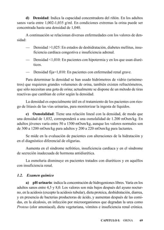 d) Densidad: Indica la capacidad concentradora del riñón. En los adultos
sanos varía entre 1,002-1,035 g/ml. En condiciones extremas la orina puede ser
concentrada hasta una densidad de 1,040.
      A continuación se relacionan diversas enfermedades con los valores de den-
sidad:
       — Densidad >1,025: En estados de deshidratación, diabetes mellitus, insu-
         ficiencia cardíaca congestiva e insuficiencia adrenal.
       — Densidad <1,010: En pacientes con hipotermia y en los que usan diuré-
         ticos.
       —   Densidad fija=1,010: En pacientes con enfermedad renal grave.
      Para determinar la densidad se han usado hidrómetros de vidrio (urinóme-
tros) que requieren grandes volumenes de orina, también existen refractómetros,
que sólo necesitan una gota de orina; actualmente se dispone de un método de tiras
reactivas que cambian de color según la densidad.
     La densidad es especialmente útil en el tratamiento de los pacientes con ries-
go de litiasis de las vías urinarias, para monitorizar la ingesta de líquidos.
      e) Osmolalidad: Tiene una relación lineal con la densidad, de modo que
una densidad de 1,032, corresponderá a una osmolalidad de 1.200 mOsm/kg. En
adultos jóvenes varía entre 50 a 1300 mOsm/kg, aunque los valores normales son
de 300 a 1200 mOsm/kg para adultos y 200 a 220 mOsm/kg para lactantes.
      Se mide en la evaluación de pacientes con alteraciones de la hidratación y
en el diagnóstico diferencial de oligurias.
      Aumenta en el síndrome nefrótico, insuficiencia cardíaca y en el síndrome
de secreción inadecuada de hormona antidiurética.
      La osmoluria disminuye en pacientes tratados con diuréticos y en aquéllos
con insuficiencia renal.

1.2.   Examen químico
      a) pH urinario: indica la concentración de hidrogeniones libres. Varía en los
adultos sanos entre 4,5 y 8,0. Los valores son más bajos después del ayuno noctur-
no, en la acidosis (excepto la acidosis tubular), dieta proteica, deshidratación, diarrea,
y en presencia de bacterias productoras de ácido, y aumentan después de las comi-
das, en la alcalosis, en infección por microorganismos que degradan la urea como
Proteus (olor amoniacal), dieta vegetariana, vómitos e insuficiencia renal crónica.


                                                           CAPITULO I: ORINA           69
 