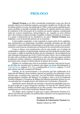 PROLOGO

      Manual Normon es un libro considerado actualmente como una obra de
consulta clásica en el ambiente sanitario, que pronto cumplirá sus 30 años de vida.
Su última edición, la sexta, fué publicada en 1990, y ante la gran cantidad de peti-
ciones recibidas se decidió el pasado año publicar la séptima edición con motivo
de celebrarse el 60 Aniversario de la creación de nuestra empresa, considerando
todos los avances terapéuticos, farmacológicos, etc. surgidos en estos últimos
años. Hoy tenemos el placer de haber cumplido el objetivo tomado en su momen-
to y poner a disposición de los facultativos un nuevo Manual Normon muy
ampliado y con un desarrollo práctico de su contenido.
      Como podrán comprobar, se han respetado la mayor parte de los capítulos,
pero enriquecidos con importantes novedades, anulando conceptos que han sido
superados. La parte dedicada a Inmunología se ha suprimido, ya que no es posible
resumirla como tema de consulta para un manual de las características del nuestro.
      Como es lógico, esta actualización sólo ha sido posible con el trabajo de
colaboradores expertos en determinadas materias que han dedicado muchas horas
en resumir y validar la multitud de datos que las constituyen. Su coordinación ha
sido realizada eficazmente por el Dr. Carlos Govantes Esteso. Sin la colaboración
de todos ellos no hubiese sido posible llevar a cabo esta obra que espero será bien
acogida por muchos sanitarios, especialmente por una gran cantidad de médicos
que suelen tener siempre la última edición al alcance de su mano.
      Debido a lo complejo que sería en un prólogo concretar cada una de las par-
tes del libro les aconsejo que lo primero que hagan sea leerse detenidamente la
Guía del lector, páginas 11 a 13 y a continuación el Sumario, páginas 17 al 63
para obtener una idea completa del Manual.
      Además, de mi reconocimiento a las personas que han colaborado en la
redacción del Manual, deseo también expresar mi gratitud a las editoriales o insti-
tuciones que, en puntos muy concretos, nos han facilitado información con un
enriquecimiento científico del Manual. Un ejemplo a citar es el de la Fundación
Faustino Orbegozo y Eizaguirre de Bilbao por habernos permitido utilizar las cur-
vas realizadas por el equipo técnico del Instituto de Crecimiento y Desarrollo.
      Igualmente quiero dedicarle un recuerdo a una persona entrañable para mí y
de gran ayuda por su gran formación científica. Se trata del Dr. Martín Niclós,
médico sevillano con el que publiqué en los años sesenta varias monografias que
constituyeron en 1970 la base del primer Manual Normon.
      Por último, deseo expresar lo grato que es para Laboratorios Normon S.A.
ofrecer este libro de consulta a los profesionales sanitarios con la esperanza de que
les sea útil en su trabajo.
                                        Jesús Govantes Betes
                                        Presidente de Laboratorios Normon S.A.
                                        Madrid, Febrero de 1999


                                                                                   7
 