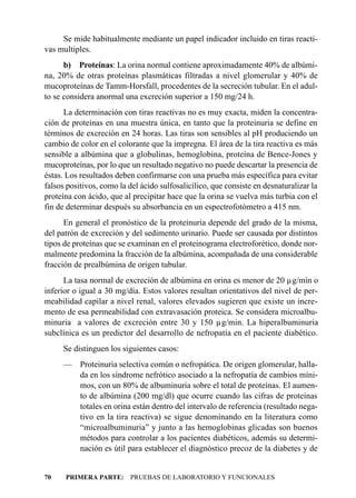 Se mide habitualmente mediante un papel indicador incluido en tiras reacti-
vas multiples.
      b) Proteínas: La orina normal contiene aproximadamente 40% de albúmi-
na, 20% de otras proteínas plasmáticas filtradas a nivel glomerular y 40% de
mucoproteínas de Tamm-Horsfall, procedentes de la secreción tubular. En el adul-
to se considera anormal una excreción superior a 150 mg/24 h.
      La determinación con tiras reactivas no es muy exacta, miden la concentra-
ción de proteínas en una muestra única, en tanto que la proteinuria se define en
términos de excreción en 24 horas. Las tiras son sensibles al pH produciendo un
cambio de color en el colorante que la impregna. El área de la tira reactiva es más
sensible a albúmina que a globulinas, hemoglobina, proteína de Bence-Jones y
mucoproteínas, por lo que un resultado negativo no puede descartar la presencia de
éstas. Los resultados deben confirmarse con una prueba más específica para evitar
falsos positivos, como la del ácido sulfosalicílico, que consiste en desnaturalizar la
proteína con ácido, que al precipitar hace que la orina se vuelva más turbia con el
fin de determinar después su absorbancia en un espectrofotómetro a 415 nm.
      En general el pronóstico de la proteinuria depende del grado de la misma,
del patrón de excreción y del sedimento urinario. Puede ser causada por distintos
tipos de proteínas que se examinan en el proteinograma electroforético, donde nor-
malmente predomina la fracción de la albúmina, acompañada de una considerable
fracción de prealbúmina de origen tubular.
      La tasa normal de excreción de albúmina en orina es menor de 20 µg/min o
inferior o igual a 30 mg/día. Estos valores resultan orientativos del nivel de per-
meabilidad capilar a nivel renal, valores elevados sugieren que existe un incre-
mento de esa permeabilidad con extravasación proteica. Se considera microalbu-
minuria a valores de excreción entre 30 y 150 µg/min. La hiperalbuminuria
subclínica es un predictor del desarrollo de nefropatía en el paciente diabético.
     Se distinguen los siguientes casos:
     — Proteinuria selectiva común o nefropática. De origen glomerular, halla-
       da en los síndrome nefrótico asociado a la nefropatía de cambios míni-
       mos, con un 80% de albuminuria sobre el total de proteínas. El aumen-
       to de albúmina (200 mg/dl) que ocurre cuando las cifras de proteínas
       totales en orina están dentro del intervalo de referencia (resultado nega-
       tivo en la tira reactiva) se sigue denominando en la literatura como
       “microalbuminuria” y junto a las hemoglobinas glicadas son buenos
       métodos para controlar a los pacientes diabéticos, además su determi-
       nación es útil para establecer el diagnóstico precoz de la diabetes y de


70    PRIMERA PARTE: PRUEBAS DE LABORATORIO Y FUNCIONALES
 