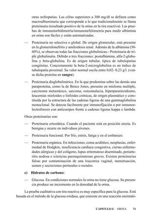 otras nefropatías. Las cifras superiores a 300 mg/dl se definen como
          macroalbuminuria que corresponde a lo que tradicionalmente se llama
          proteinuria (resultado positivo de la orina en la tira reactiva). Las prue-
          bas de inmunoturbidimetría/inmunonefelometría para medir albúmina
          en orina son fáciles y están automatizadas.
     — Proteinuria no selectiva o global. De origen glomerular, está presente
       en la glomerulonefritis y amiloidosis renal. Además de la albúmina (50-
       60%), se observan todas las fracciones globulínicas.- Proteinuria de tri-
       ple globulinuria. Debido a tres fracciones: postalbúmina, alfa-2-globu-
       lina y beta-globulina. Es de origen tubular, típica de tubulopatías
       congénitas. Concretamente la beta-2-microglobulina es un índice de
       tubulopatía proximal. Su valor normal oscila entre 0,02- 0,23 g/l. (veá-
       se dicha proteína en sangre).
     — Proteinuria disglobulinúrica. En la que predomina sobre las demás una
       paraproteína, como la de Bence Jones, presente en mieloma multiple,
       carcinoma metastásico, sarcoma, osteomalacia, hiperparatiroidismo,
       leucemias mieloides o linfoides crónicas, de origen plasmático y cons-
       tituida por la estructura de las cadenas ligeras de una gammaglobulina
       monoclonal. Se detecta facilmente por inmunofijación o por inmunoe-
       lectroforesis con anticuerpos frente a cadenas ligeras kappa o lambda.
     Otras proteinurias son:
     — Proteinuria ortostática. Cuando el paciente está en posición erecta. Es
       benigna y ocurre en individuos jóvenes.
     —    Proteinuria funcional. Por frío, estrés, fatiga y en el embarazo.
     — Proteinuria orgánica. En infecciones, coma acidótico, neoplasias, enfer-
       medad de Hodgkin, insuficiencia cardíaca congestiva, ciertas enferme-
       dades alérgicas y del colágeno, lupus eritematoso diseminado, periarte-
       ritis nodosa e ictericias parenquimatosas graves. Existen proteinurias
       falsas por contaminación de una leucorrea vaginal, menstruación,
       semen y secreciones perineales o rectales.
     c)   Hidratos de carbono:
     — Glucosa. En condiciones normales la orina no tiene glucosa. Su presen-
       cia produce un incremento en la densidad de la orina.
     La prueba cualitativa con tira reactiva es muy específica para la glucosa. Está
basada en el método de la glucosa oxidasa, que consiste en una reacción enzimáti-


                                                        CAPITULO I: ORINA         71
 