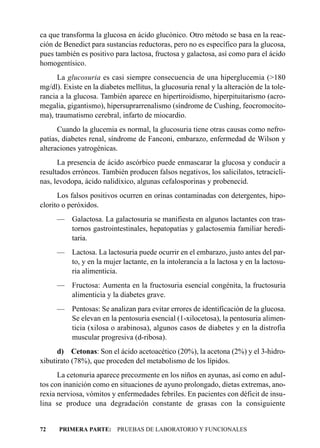 ca que transforma la glucosa en ácido glucónico. Otro método se basa en la reac-
ción de Benedict para sustancias reductoras, pero no es específico para la glucosa,
pues también es positivo para lactosa, fructosa y galactosa, así como para el ácido
homogentísico.
      La glucosuria es casi siempre consecuencia de una hiperglucemia (>180
mg/dl). Existe en la diabetes mellitus, la glucosuria renal y la alteración de la tole-
rancia a la glucosa. También aparece en hipertiroidismo, hiperpituitarismo (acro-
megalia, gigantismo), hipersuprarrenalismo (síndrome de Cushing, feocromocito-
ma), traumatismo cerebral, infarto de miocardio.
      Cuando la glucemia es normal, la glucosuria tiene otras causas como nefro-
patías, diabetes renal, síndrome de Fanconi, embarazo, enfermedad de Wilson y
alteraciones yatrogénicas.
      La presencia de ácido ascórbico puede enmascarar la glucosa y conducir a
resultados erróneos. También producen falsos negativos, los salicilatos, tetracicli-
nas, levodopa, ácido nalidíxico, algunas cefalosporinas y probenecid.
      Los falsos positivos ocurren en orinas contaminadas con detergentes, hipo-
clorito o peróxidos.
      — Galactosa. La galactosuria se manifiesta en algunos lactantes con tras-
        tornos gastrointestinales, hepatopatías y galactosemia familiar heredi-
        taria.
      — Lactosa. La lactosuria puede ocurrir en el embarazo, justo antes del par-
        to, y en la mujer lactante, en la intolerancia a la lactosa y en la lactosu-
        ria alimenticia.
      — Fructosa: Aumenta en la fructosuria esencial congénita, la fructosuria
        alimenticia y la diabetes grave.
      — Pentosas: Se analizan para evitar errores de identificación de la glucosa.
        Se elevan en la pentosuria esencial (1-xilocetosa), la pentosuria alimen-
        ticia (xilosa o arabinosa), algunos casos de diabetes y en la distrofia
        muscular progresiva (d-ribosa).
      d) Cetonas: Son el ácido acetoacético (20%), la acetona (2%) y el 3-hidro-
xibutirato (78%), que proceden del metabolismo de los lípidos.
      La cetonuria aparece precozmente en los niños en ayunas, así como en adul-
tos con inanición como en situaciones de ayuno prolongado, dietas extremas, ano-
rexia nerviosa, vómitos y enfermedades febriles. En pacientes con déficit de insu-
lina se produce una degradación constante de grasas con la consiguiente


72    PRIMERA PARTE: PRUEBAS DE LABORATORIO Y FUNCIONALES
 
