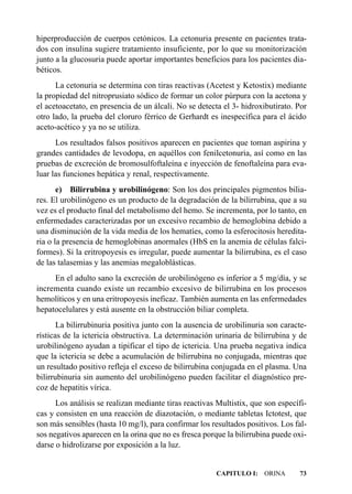 hiperproducción de cuerpos cetónicos. La cetonuria presente en pacientes trata-
dos con insulina sugiere tratamiento insuficiente, por lo que su monitorización
junto a la glucosuria puede aportar importantes beneficios para los pacientes dia-
béticos.
      La cetonuria se determina con tiras reactivas (Acetest y Ketostix) mediante
la propiedad del nitroprusiato sódico de formar un color púrpura con la acetona y
el acetoacetato, en presencia de un álcali. No se detecta el 3- hidroxibutirato. Por
otro lado, la prueba del cloruro férrico de Gerhardt es inespecífica para el ácido
aceto-acético y ya no se utiliza.
      Los resultados falsos positivos aparecen en pacientes que toman aspirina y
grandes cantidades de levodopa, en aquéllos con fenilcetonuria, así como en las
pruebas de excreción de bromosulfoftaleína e inyección de fenoftaleína para eva-
luar las funciones hepática y renal, respectivamente.
       e) Bilirrubina y urobilinógeno: Son los dos principales pigmentos bilia-
res. El urobilinógeno es un producto de la degradación de la bilirrubina, que a su
vez es el producto final del metabolismo del hemo. Se incrementa, por lo tanto, en
enfermedades caracterizadas por un excesivo recambio de hemoglobina debido a
una disminución de la vida media de los hematíes, como la esferocitosis heredita-
ria o la presencia de hemoglobinas anormales (HbS en la anemia de células falci-
formes). Si la eritropoyesis es irregular, puede aumentar la bilirrubina, es el caso
de las talasemias y las anemias megaloblásticas.
     En el adulto sano la excreción de urobilinógeno es inferior a 5 mg/día, y se
incrementa cuando existe un recambio excesivo de bilirrubina en los procesos
hemolíticos y en una eritropoyesis ineficaz. También aumenta en las enfermedades
hepatocelulares y está ausente en la obstrucción biliar completa.
       La bilirrubinuria positiva junto con la ausencia de urobilinuria son caracte-
rísticas de la ictericia obstructiva. La determinación urinaria de bilirrubina y de
urobilinógeno ayudan a tipificar el tipo de ictericia. Una prueba negativa indica
que la ictericia se debe a acumulación de bilirrubina no conjugada, mientras que
un resultado positivo refleja el exceso de bilirrubina conjugada en el plasma. Una
bilirrubinuria sin aumento del urobilinógeno pueden facilitar el diagnóstico pre-
coz de hepatitis vírica.
      Los análisis se realizan mediante tiras reactivas Multistix, que son específi-
cas y consisten en una reacción de diazotación, o mediante tabletas Ictotest, que
son más sensibles (hasta 10 mg/l), para confirmar los resultados positivos. Los fal-
sos negativos aparecen en la orina que no es fresca porque la bilirrubina puede oxi-
darse o hidrolizarse por exposición a la luz.


                                                       CAPITULO I: ORINA         73
 