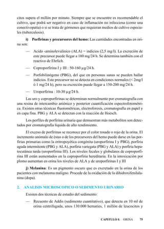 citos supera el millón por minuto. Siempre que se encuentre es recomendable el
cultivo, que podrá ser negativo en caso de inflamación no infecciosa (como una
conectivopatía) o si se trata de gérmenes que requieran medios de cultivo especia-
les (tuberculosis).
     i)   Porfirinas y precursores del hemo: Las cantidades encontradas en ori-
na son:
     — Acido -aminolevulínico (ALA) = indicios (2,5 mg/l). La excreción de
       este precursor puede llegar a 180 mg/24 h. Se determina también con el
       reactivo de Ehrlich.
     —     Coproporfirina I y III : 50-160 µg/24 h.
     — Porfobilinógeno (PBG), del que en personas sanas se pueden hallar
       indicios. Este precursor no se detecta en condiciones normales (< 2mg/l
       ó 1 mg/24 h), pero su excreción puede llegar a 150-200 mg/24 h.
     —     Uroporfirina : 10-30 µg/24 h.
      Las uro y coproporfirinas se determinan normalmente por cromatografía con
una resina de intercambio aniónico y posterior cuantificación espectrofotométri-
ca. Existen otras técnicas fluorométricas, electroforesis, cromatografía en papel y
en capa fina. PBG y ALA se detectan con la reacción de Hoesch.
      Los perfiles de porfirina urinaria que demuestran más metabolitos son detec-
tados por cromatografía líquida de alto rendimiento.
       El exceso de porfirinas se reconoce por el color rosado o rojo de la orina. El
incremento anómalo de éstas o de los precursores del hemo puede darse en las por-
firias primarias como la eritropoyética congénita (uroporfirina I y PBG), porfiria
aguda intermitente (PBG y ALA), porfiria variegata (PBG y ALA) y porfiria hepa-
tocutánea tarda (uroporfirina III). Los niveles fecales y globulares de coproporfi-
rina III están aumentados en la coproporfiria hereditaria. En la intoxicación por
plomo aumentan en orina los niveles de ALA y de uroporfirinas I y III
      j) Melanina: Es un pigmento oscuro que es excretado en la orina de los
pacientes con melanoma maligno. Procede de la oxidación de la dihidroxifenilala-
nina (dopa).

2.   ANALISIS MICROSCOPICO O SEDIMENTO URINARIO
     Existen dos técnicas de estudio del sedimento:
     — Recuento de Addis (sedimento cuantitativo), que detecta en 10 ml de
       orina centrifugada, unos 130.000 hematíes, 1 millón de leucocitos y


                                                        CAPITULO I: ORINA         75
 